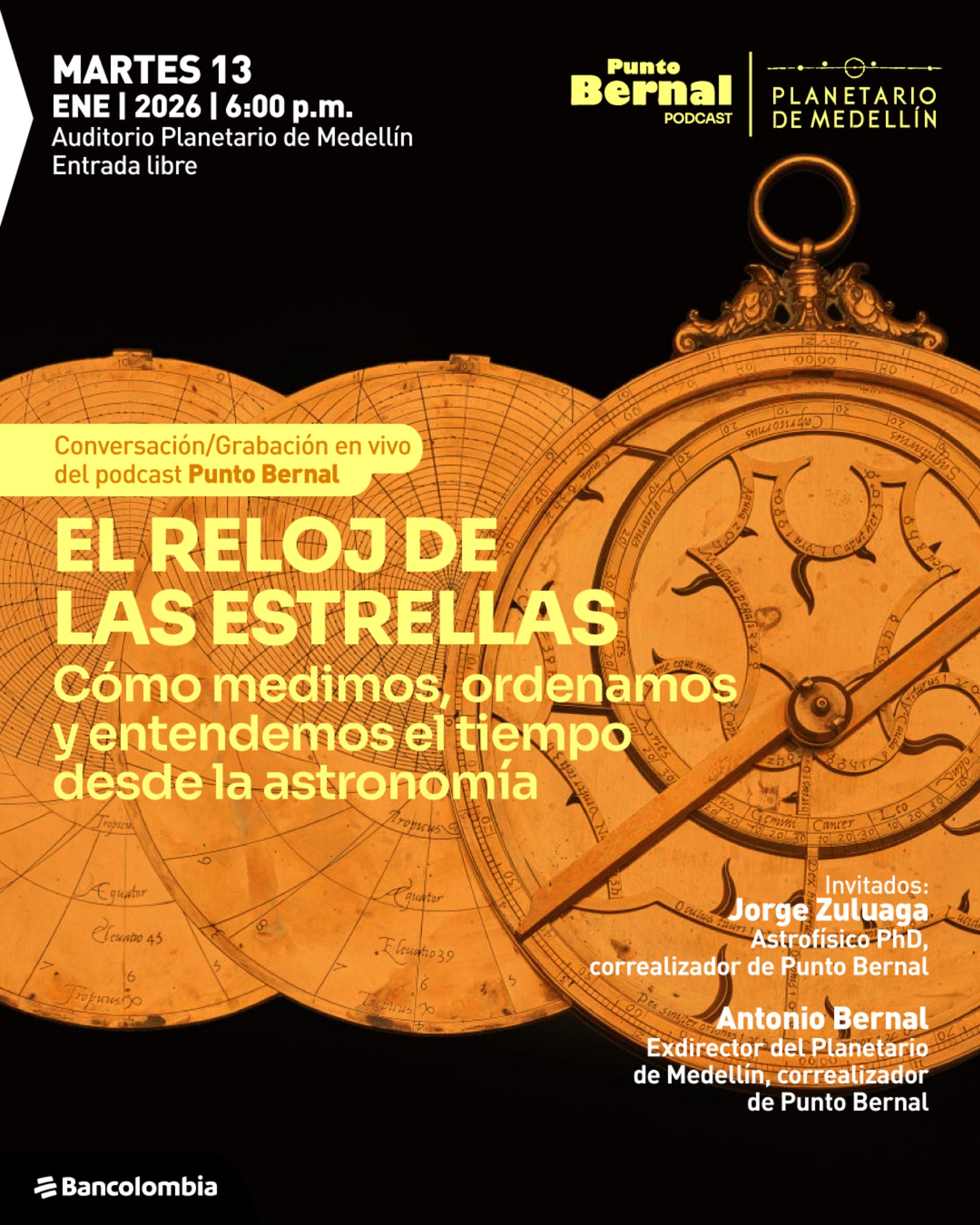Ilustración. Sobre un fondo oscuro se superponen varias piezas circulares de un reloj astronómico antiguo, con escalas, inscripciones curvas y una aguja central, dispuestas de izquierda a derecha, destacando una pieza principal a la derecha con un aro en la parte superior. En la esquina superior izquierda hay un bloque de texto que dice: “Martes trece de enero dos mil veintiséis a las seis de la tarde. Auditorio Planetario de Medellín. Entrada libre”. En la parte superior derecha aparece el texto: “Punto Bernal podcast” y, a su lado, “Planetario de Medellín”. En la zona central izquierda, dentro de una franja, se lee: “Conversación grabación en vivo del podcast Punto Bernal”. Debajo, en letras grandes, aparece el título: “El reloj de las estrellas”. Más abajo se lee: “Cómo medimos, ordenamos y entendemos el tiempo desde la astronomía”. En la parte inferior derecha hay un bloque de texto que dice: “Invitados: Jorge Zuluaga, astrofísico doctor, correalizador de Punto Bernal. Antonio Bernal, exdirector del Planetario de Medellín, correalizador de Punto Bernal”. En la esquina inferior izquierda se observa un identificador gráfico con el texto “Bancolombia”.