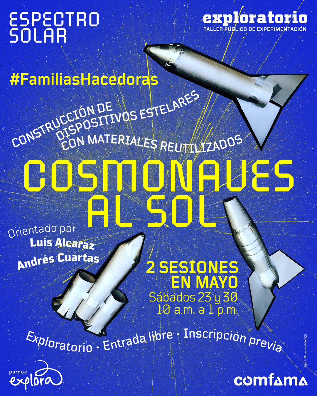 Ilustración. Sobre un fondo azul con salpicaduras y líneas amarillas que simulan destellos espaciales, aparecen tres cohetes hechos con materiales reutilizados. Uno está ubicado en la parte superior derecha, otro en la parte inferior izquierda y otro en la parte inferior derecha. En la parte superior izquierda, un texto dice: «Espectro solar». En la parte superior derecha, otro texto dice: «Exploratorio. Taller público de experimentación». Más abajo, hacia la izquierda, aparece el texto: «#FamiliasHacedoras». En diagonal, al centro, se lee: «Construcción de dispositivos estelares con materiales reutilizados». En el centro, en letras grandes, dice: «Cosmonaves al sol». Debajo, a la izquierda, dice: «Orientado por Luis Alcaraz Andrés Cuartas». Más abajo, al centro, dice: «2 sesiones en mayo. Sábados 23 y 30. 10 de la mañana a 1 de la tarde». En la parte inferior, en forma curva, se lee: «Exploratorio · Entrada libre · Inscripción previa».
