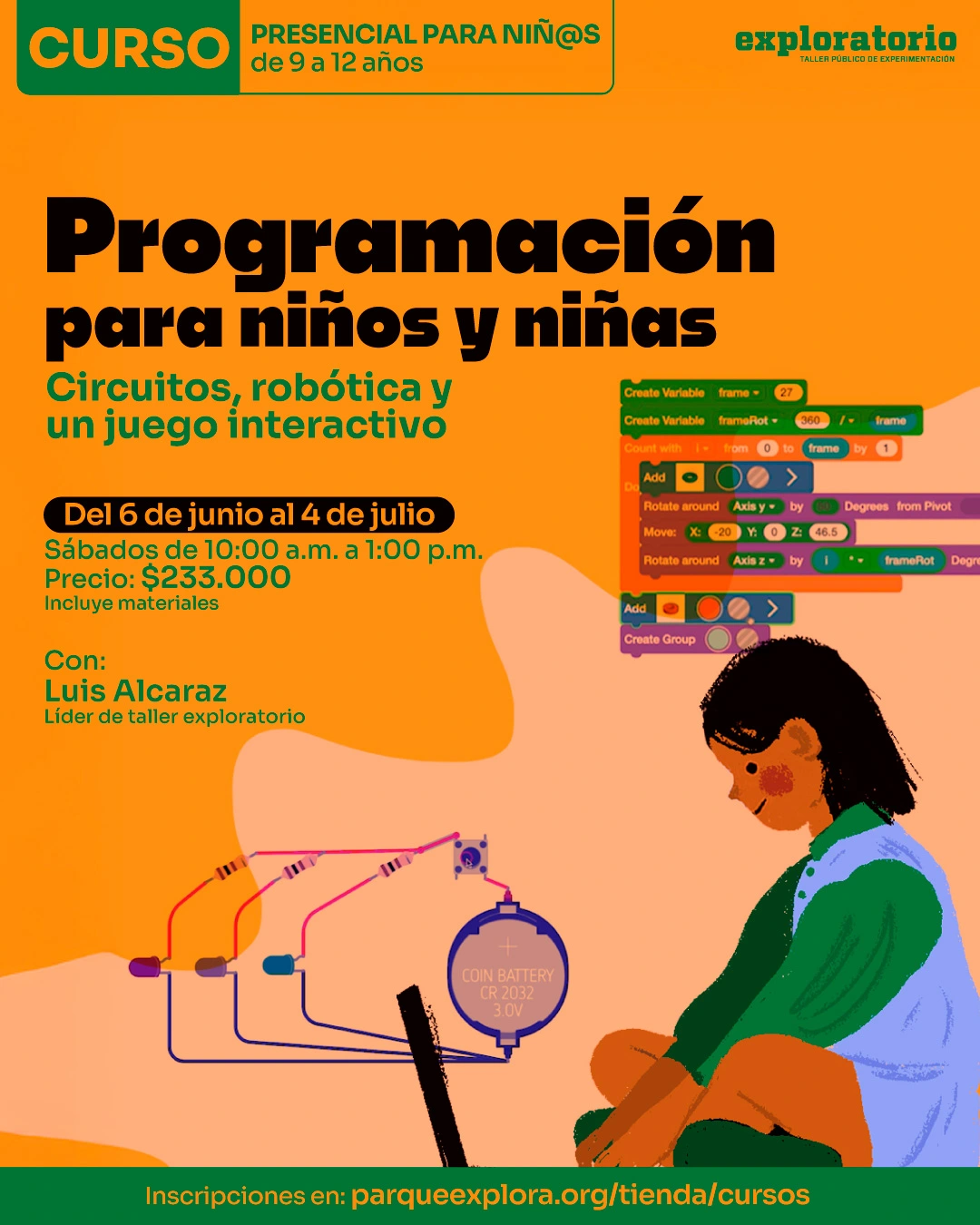 Ilustración. Sobre un fondo naranja, en la parte superior izquierda hay un recuadro con el texto: «Curso. Presencial para niñas y niños de 9 a 12 años». Debajo, hacia la izquierda, dice: «Programación para niños y niñas». Más abajo dice: «Circuitos, robótica y un juego interactivo». En la parte media izquierda dice: «Del 6 de junio al 4 de julio». Debajo dice: «Sábados de 10:00 a. m. a 1:00 p. m. Precio: $233.000. Incluye materiales». Más abajo dice: «Con: Luis Alcaraz. Líder de taller». En la parte derecha aparece una niña sentada frente a un computador portátil. Entre ambos se ven un circuito con cables, luces, resistencias, un interruptor y una batería, y arriba hay bloques de programación. En la franja inferior dice: «Inscripciones en: parqueexplora.org/tienda/cursos».