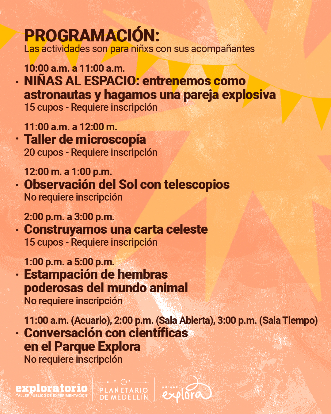 Ilustración. Sobre un fondo anaranjado con destellos de luz y banderines amarillos, en la parte superior izquierda se encuentra el texto: «Programación: Las actividades son para niñas y niños con sus acompañantes.» Debajo, en una lista con viñetas: «Diez de la mañana a once de la mañana. Niñas al espacio: entrenemos como astronautas y hagamos una pareja explosiva. Quince cupos - Requiere inscripción. Once de la mañana a doce del mediodía. Taller de microscopía. Veinte cupos - Requiere inscripción. Doce del mediodía a una de la tarde. Observación del Sol con telescopios. No requiere inscripción. Dos de la tarde a tres de la tarde. Construyamos una carta celeste. Quince cupos - Requiere inscripción. Una de la tarde a cinco de la tarde. Estampación de hembras poderosas del mundo animal. No requiere inscripción. Once de la mañana en el Acuario, dos de la tarde en la Sala Abierta, tres de la tarde en la Sala Tiempo. Conversación con científica en el Parque Explora. No requiere inscripción.» En la parte superior derecha, hay un círculo oscuro con la frase: «Mes de la Mujer y la Niña en la Ciencia».