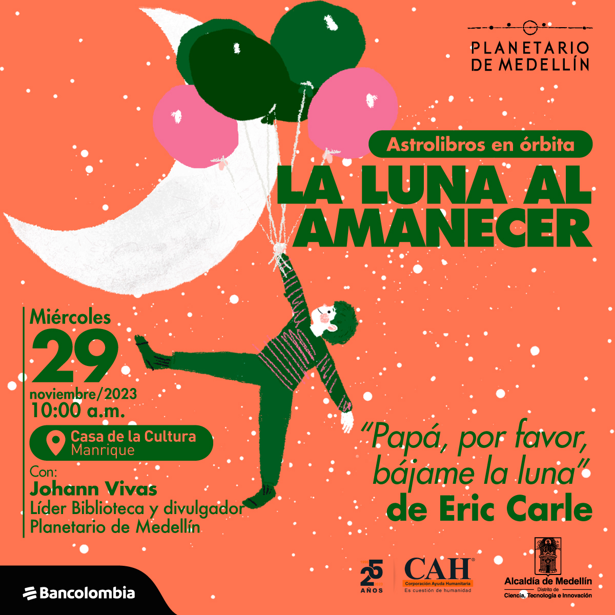Ilustración. Sobre un fondo de puntos blancos aparece una media luna y una persona que flota sujeta de varios globos de colores. En el centro de la imagen texto que dice: "Astrolibros en órbita. La Luna al amanecer. "Papá, por favor, bájame la Luna", de Eric Carle. Miércoles 29 de noviembre de 2023 a las 10 de la mañana. Casa de la Cultura Manrique. Con: Johann Vivas, líder Biblioteca y divulgador Planetario de Medellín".