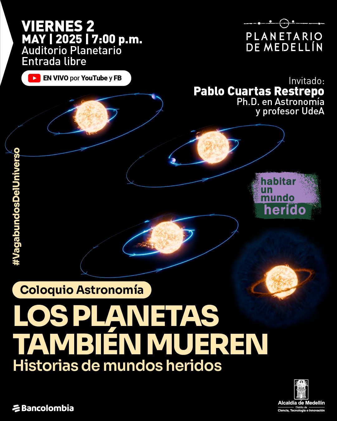 Ilustración. Sobre un fondo negro, se muestran cinco estrellas con órbitas planetarias brillantes a su alrededor, en distintas etapas de evolución. En la parte superior izquierda se lee: "viernes 2 de mayo de 2025 a las siete de la noche. Auditorio Planetario. Entrada libre". Debajo, un botón con ícono de YouTube indica: "En vivo por YouTube y FB". En la parte superior derecha dice: "Planetario de Medellín". Más abajo, a la derecha, se lee: "Invitado: Pablo Cuartas Restrepo, doctor en Astronomía y profesor UdeA". A un lado, sobre una franja verde y morada, el texto: "habitar un mundo herido". En vertical, a la izquierda de las órbitas, se lee: "#VagabundosDelUniverso". En la parte inferior, sobre una franja clara, dice: "Coloquio Astronomía". Debajo, en letras grandes: "Los planetas también mueren. Historias de mundos heridos".