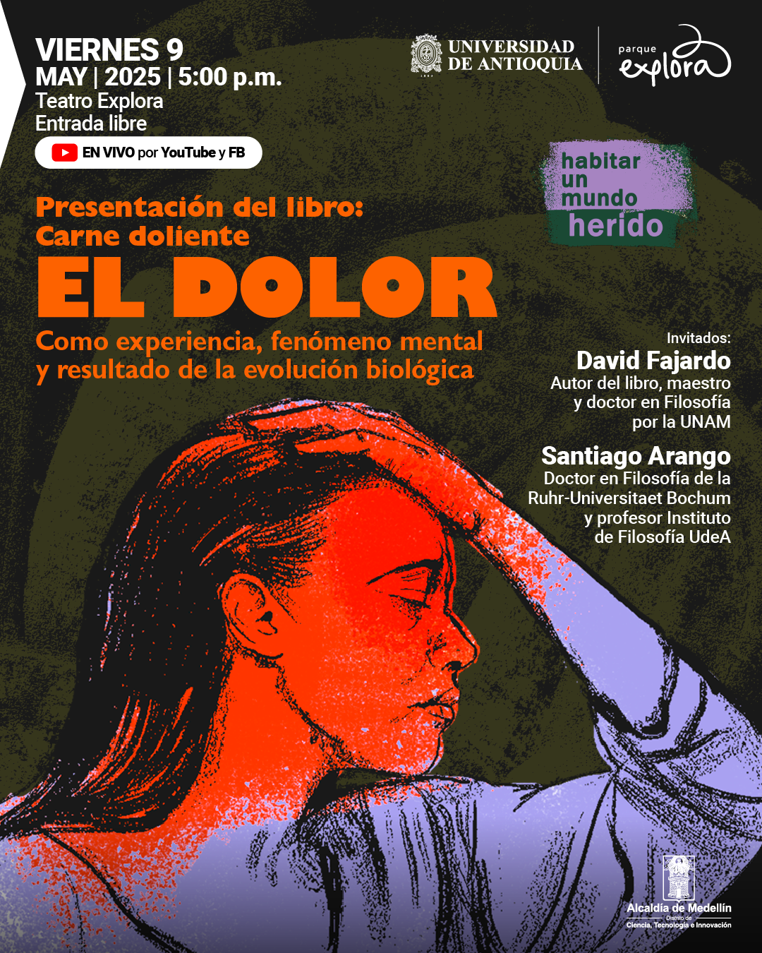Ilustración. Sobre un fondo oscuro con manchas verdes se observa el dibujo de una mujer de perfil, con expresión de dolor, pintada en tonos rojos y violetas, que se sostiene la cabeza con una mano. En la parte superior izquierda se encuentra el texto: "Viernes 9 de mayo de 2025 a las cinco de la tarde. Teatro Explora. Entrada libre". Debajo, un recuadro contiene el texto: "En vivo por YouTube y Facebook". En el centro superior, un recuadro morado y verde contiene el texto: "habitar un mundo herido". Más abajo, el texto: "Presentación del libro: Carne doliente". En el centro de la imagen destaca el texto: "El dolor". Justo debajo, el texto: "Como experiencia, fenómeno mental y resultado de la evolución biológica". En la parte inferior derecha aparecen los nombres y descripciones de los invitados: "David Fajardo, autor del libro, maestro y doctor en Filosofía por la UNAM" y "Santiago Arango, doctor en Filosofía de la Ruhr-Universitaet Bochum y profesor Instituto de Filosofía UdeA".