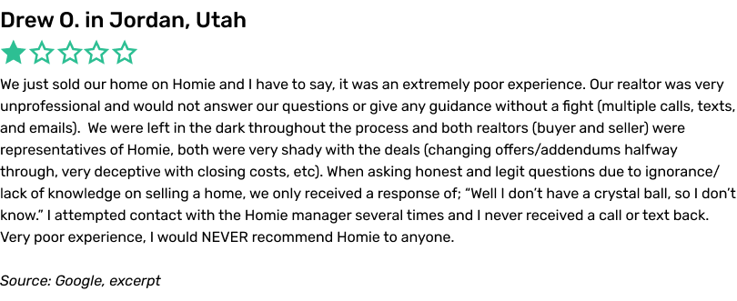 We just sold our home on Homie and I have to say, it was an extremely poor experience. Our realtor was very unprofessional and would not answer our questions or give any guidance without a fight (multiple calls, texts, and emails). We were left in the dark throughout the process and both realtors (buyer and seller) were representatives of Homie, both were very shady with the deals (changing offers/addendums halfway through, very deceptive with closing costs, etc). When asking honest and legit questions due to ignorance/lack of knowledge on selling a home, we only received a response of; “Well I don’t have a crystal ball, so I don’t know.