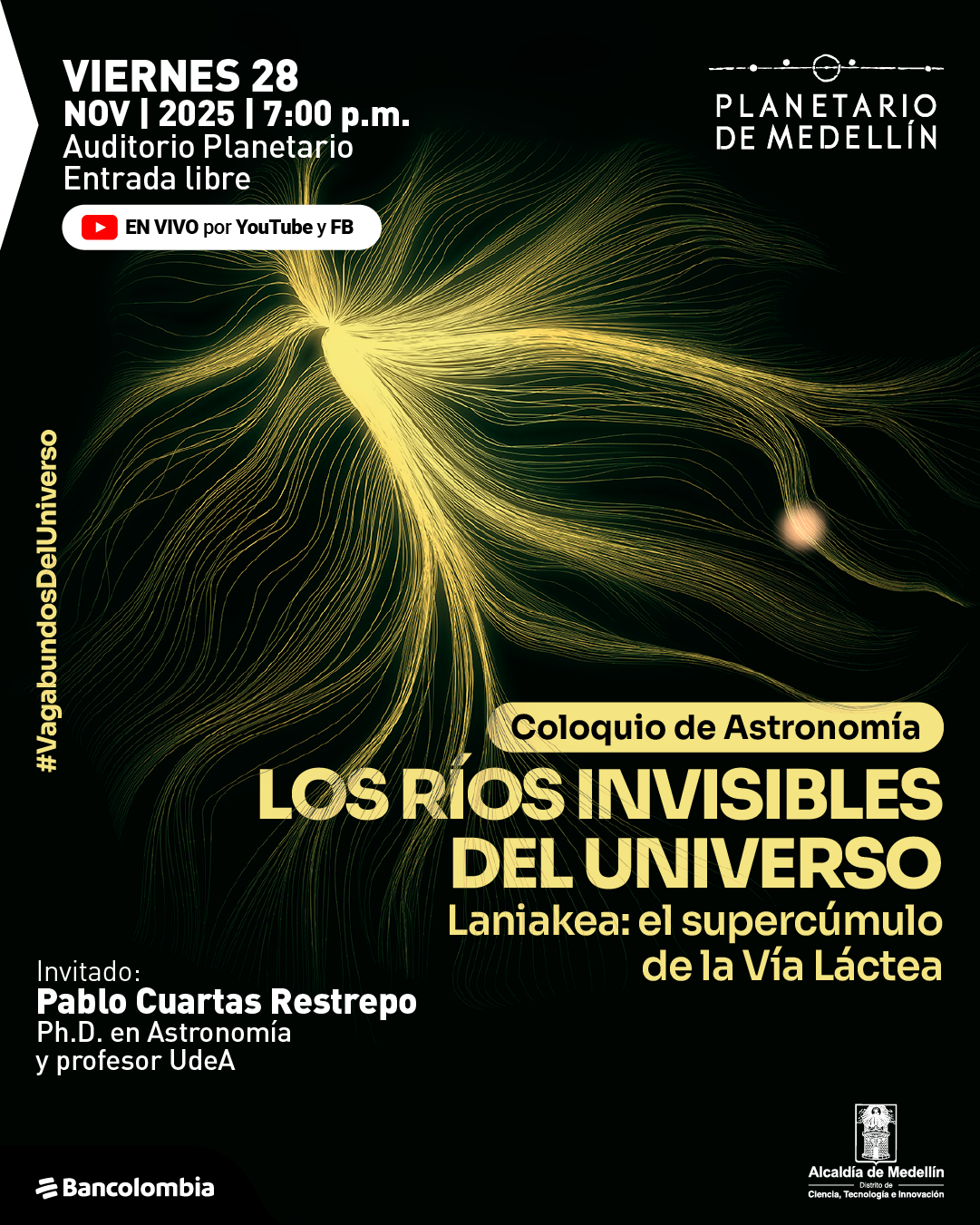 Ilustración. Sobre un fondo negro se extiende una figura abstracta formada por líneas finas y onduladas en tonos amarillos que irradian desde un punto brillante y se curvan como corrientes de luz. En la parte superior izquierda aparece el texto: «Viernes veintiocho de noviembre de dos mil veinticinco a las siete de la noche. Auditorio Planetario. Entrada libre». Debajo se lee: «En vivo por YouTube y Facebook». Al centro aparece un recuadro con el texto: «Coloquio de astronomía. Los ríos invisibles del universo. Laniakea: el supercúmulo de la Vía Láctea». En la parte inferior izquierda se indica: «Invitado: Pablo Cuartas Restrepo, doctor en astronomía y profesor Universidad de Antioquia».