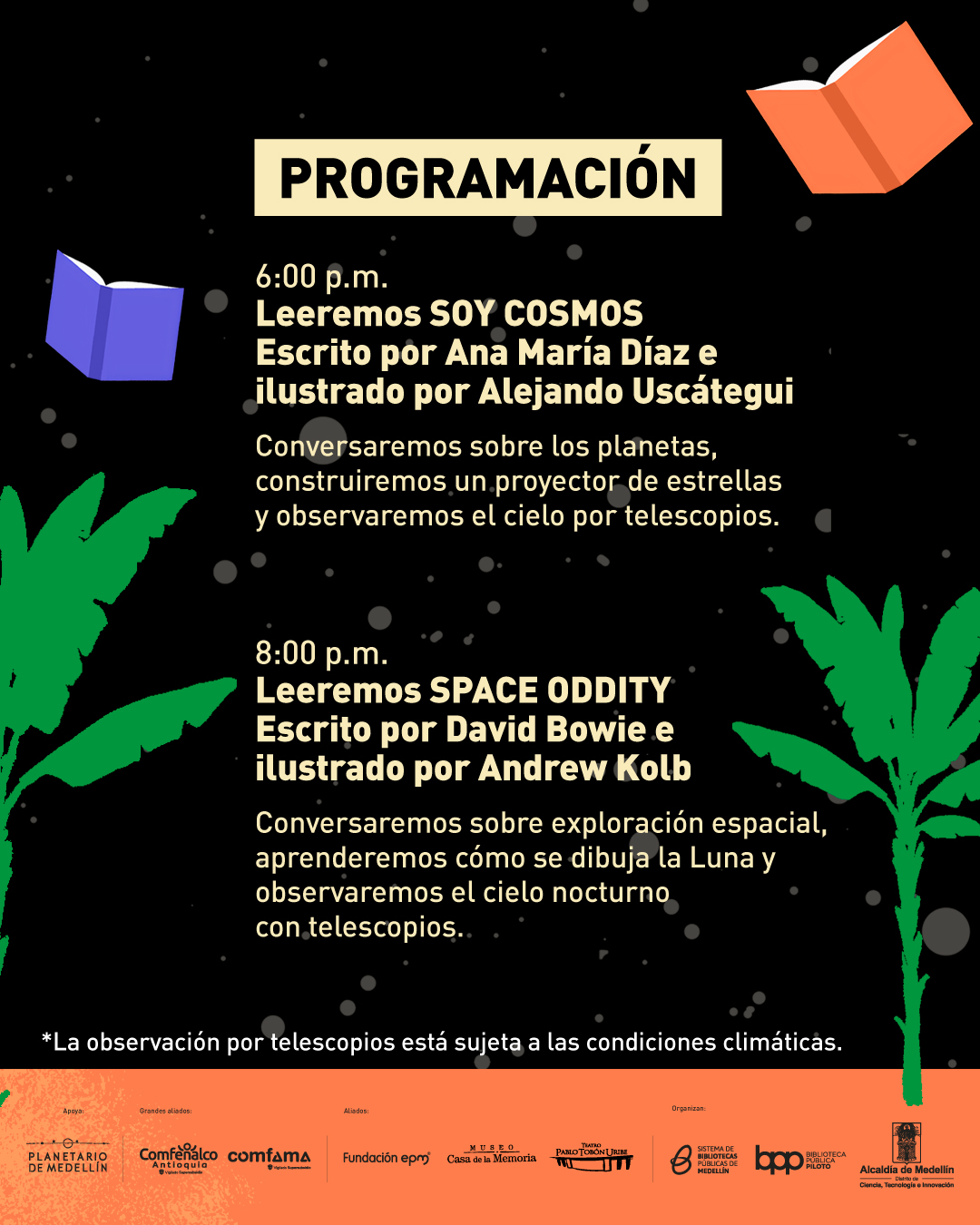 Ilustración. Sobre un fondo negro con puntos que simulan estrellas y decorado con palmeras verdes y libros flotantes, aparece en la parte superior central un recuadro con el texto: "Programación". Más abajo, se lee: "Seis de la tarde Leeremos Soy cosmos Escrito por Ana María Díaz e ilustrado por Alejandro Uscátegui Conversaremos sobre los planetas, construiremos un proyector de estrellas y observaremos el cielo por telescopios". Luego se encuentra: "Ocho de la noche Leeremos Space oddity Escrito por David Bowie e ilustrado por Andrew Kolb Conversaremos sobre exploración espacial, aprenderemos cómo se dibuja la Luna y observaremos el cielo nocturno con telescopios". Al final, aparece una nota: "La observación por telescopios está sujeta a las condiciones climáticas".