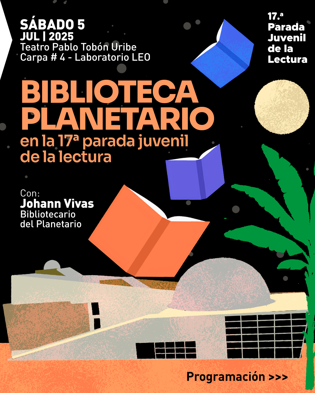 Ilustración. Sobre un fondo negro con puntos que simulan estrellas, se observan libros flotando en diferentes posiciones y colores. En la parte inferior, aparece una edificación con cúpula gris y paredes anaranjadas, acompañada por una palmera verde. En la parte superior izquierda se encuentra el siguiente texto: "Sábado 5 julio 2025 Teatro Pablo Tobón Uribe Carpa número 4 - Laboratorio LEO". Debajo, en letras destacadas: "Biblioteca Planetario en la décima séptima parada juvenil de la lectura". A la izquierda, se lee: "Con: Johann Vivas Bibliotecario del Planetario". En la parte superior derecha aparece: "Décima séptima Parada Juvenil de la Lectura". En la parte inferior derecha se encuentra el texto: "Programación >>>".