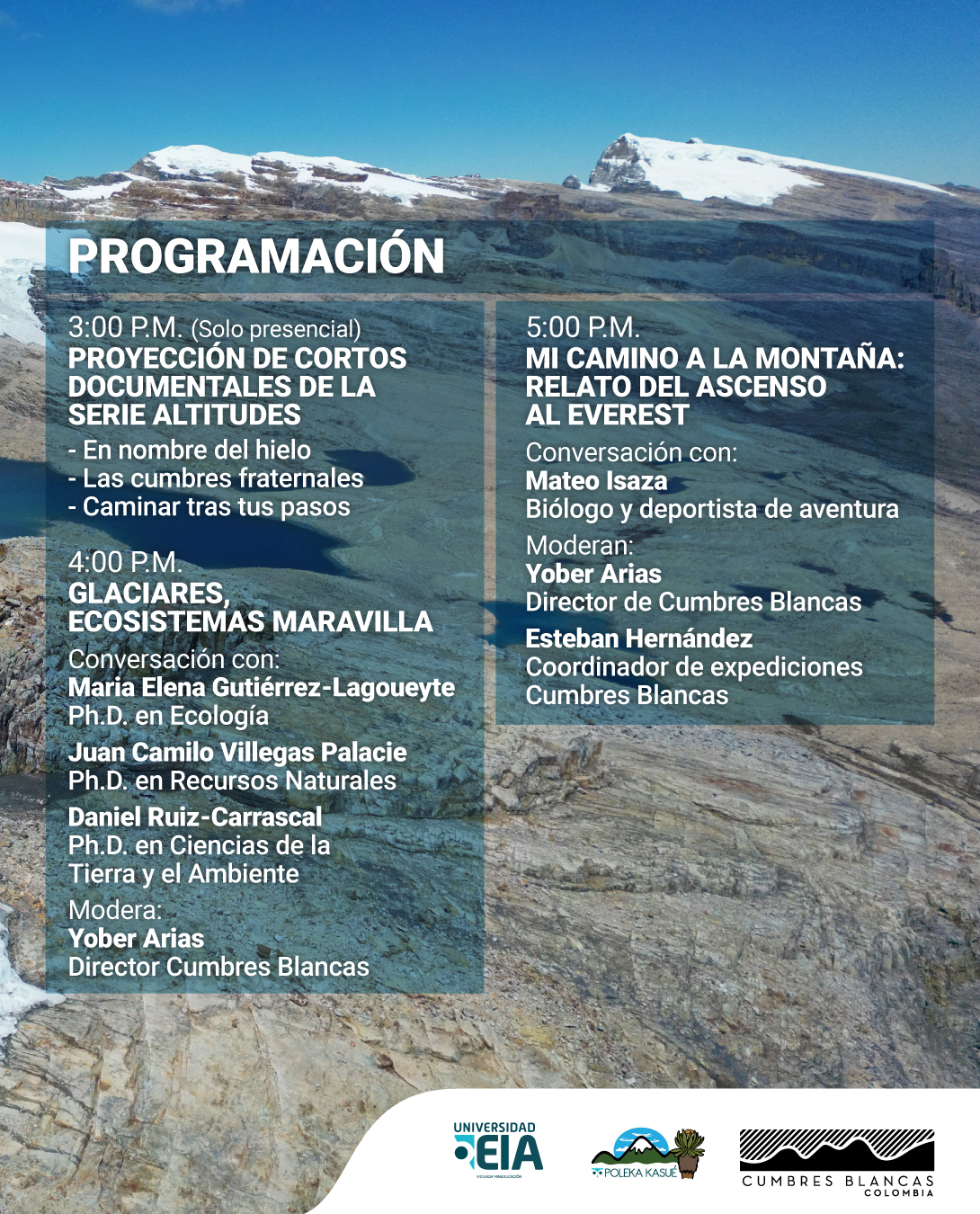 Fotografía. Un paisaje de alta montaña muestra una extensión rocosa con glaciares en el fondo y un cielo azul despejado. En la parte superior, un título dice: «Programación». Debajo, el primer bloque de texto indica: «Tres de la tarde. Solo presencial. Proyección de cortos documentales de la serie Altitudes». A continuación, aparecen los títulos de los documentales: «En nombre del hielo, Las cumbres fraternales, Caminar tras tus pasos». Más abajo, otro bloque dice: «Cuatro de la tarde. Glaciares, ecosistemas maravilla». Se menciona una conversación con «María Elena Gutiérrez-Lagoueyte, doctora en Ecología; Juan Camilo Villegas Palacie, doctor en Recursos Naturales; Daniel Ruiz-Carrascal, doctor en Ciencias de la Tierra y el Ambiente». Modera: «Yober Arias, director Cumbres Blancas». En la parte derecha, otro bloque indica: «Cinco de la tarde. Mi camino a la montaña: relato del ascenso al Everest». Conversación con: «Mateo Isaza, biólogo y deportista de aventura». Moderan: «Yober Arias, director de Cumbres Blancas; Esteban Hernández, coordinador de expediciones Cumbres Blancas».