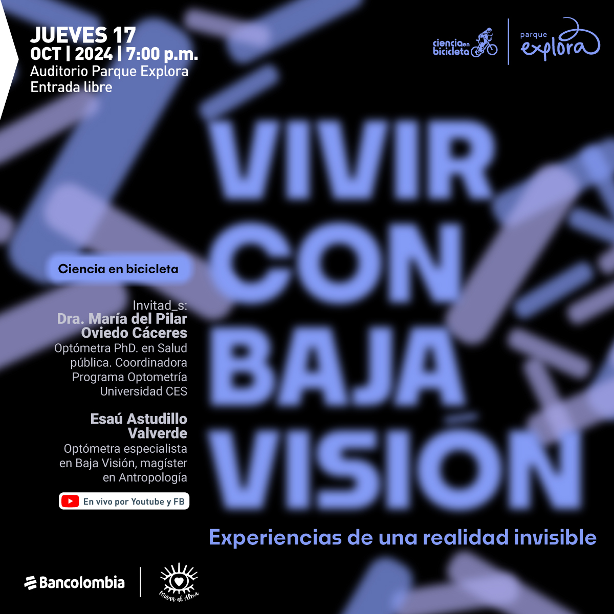 Ilustración. Sobre un fondo oscuro con formas geométricas borrosas en tonos morados y azulados, se destaca en el centro el texto: "Vivir con baja visión". En la parte superior izquierda, se lee: "Jueves 17 oct | 2024 | 7:00 p.m." y "Auditorio Parque Explora", seguido de "Entrada libre". En la parte central izquierda, aparece el subtítulo "Ciencia en bicicleta" y la información de los invitados: "Dra. María del Pilar Oviedo Cáceres, Optómetra PhD. en Salud pública. Coordinadora Programa Optometría Universidad CES", seguida de "Esaú Astudillo Valverde, Optómetra especialista en Baja Visión, magíster en Antropología". Al final, se indica que el evento será transmitido "En vivo por Youtube y FB". En la parte inferior derecha, se lee: "Experiencias de una realidad invisible".
