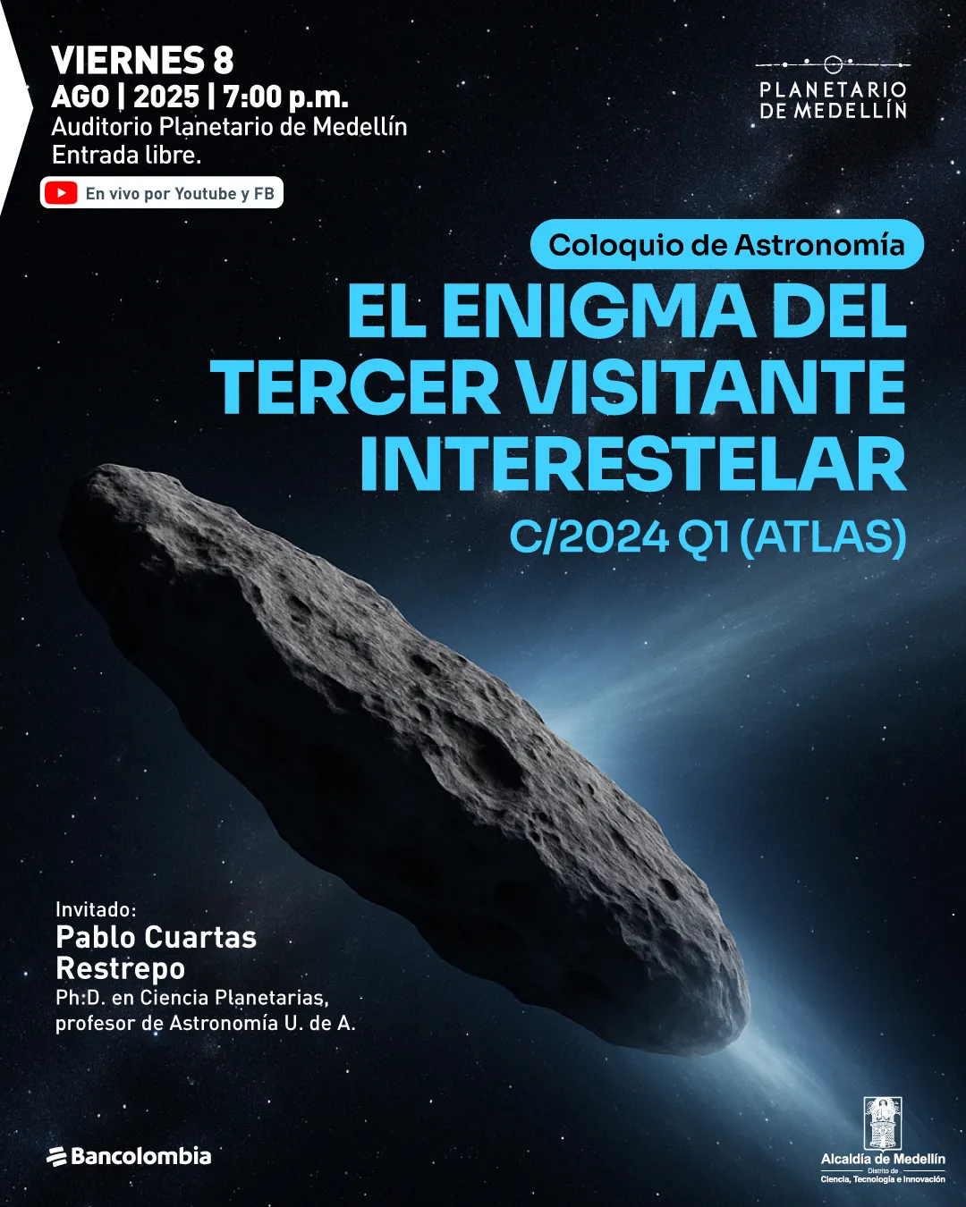 Ilustración. En el centro de una escena espacial con fondo estrellado aparece un objeto alargado y rocoso, similar a un asteroide, que emite una estela de luz azulada. En la parte superior izquierda se encuentra el texto: "Viernes 8 ago | 2025 | 7:00 p. m. Auditorio Planetario de Medellín. Entrada libre". Justo debajo hay un ícono con una pantalla roja seguido del texto: "En vivo por Youtube y FB". En la parte superior derecha hay un texto que dice: "Coloquio de astronomía". Debajo, en letras grandes: "El enigma del tercer visitante interestelar C/2024 Q1 (Atlas)". En la parte inferior izquierda, junto al asteroide, se lee: "Invitado: Pablo Cuartas Restrepo, doctor en Ciencia Planetarias, profesor de Astronomía U. de A.".