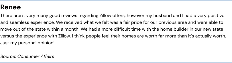 Positive review of Zillow Offers. Renee - There aren’t very many good reviews regarding Zillow offers, howevermy husband and I had a very positive and seamless experience. We received what we felt was a fair price for our previous area and were able to move out of the state within a month! We had a more difficult time with the home builder in our new state versusthe experience with Zillow. I think people feel their homes are worth far more than it’s actually worth. Just my personal opinion! Source: Consumer Affairs.