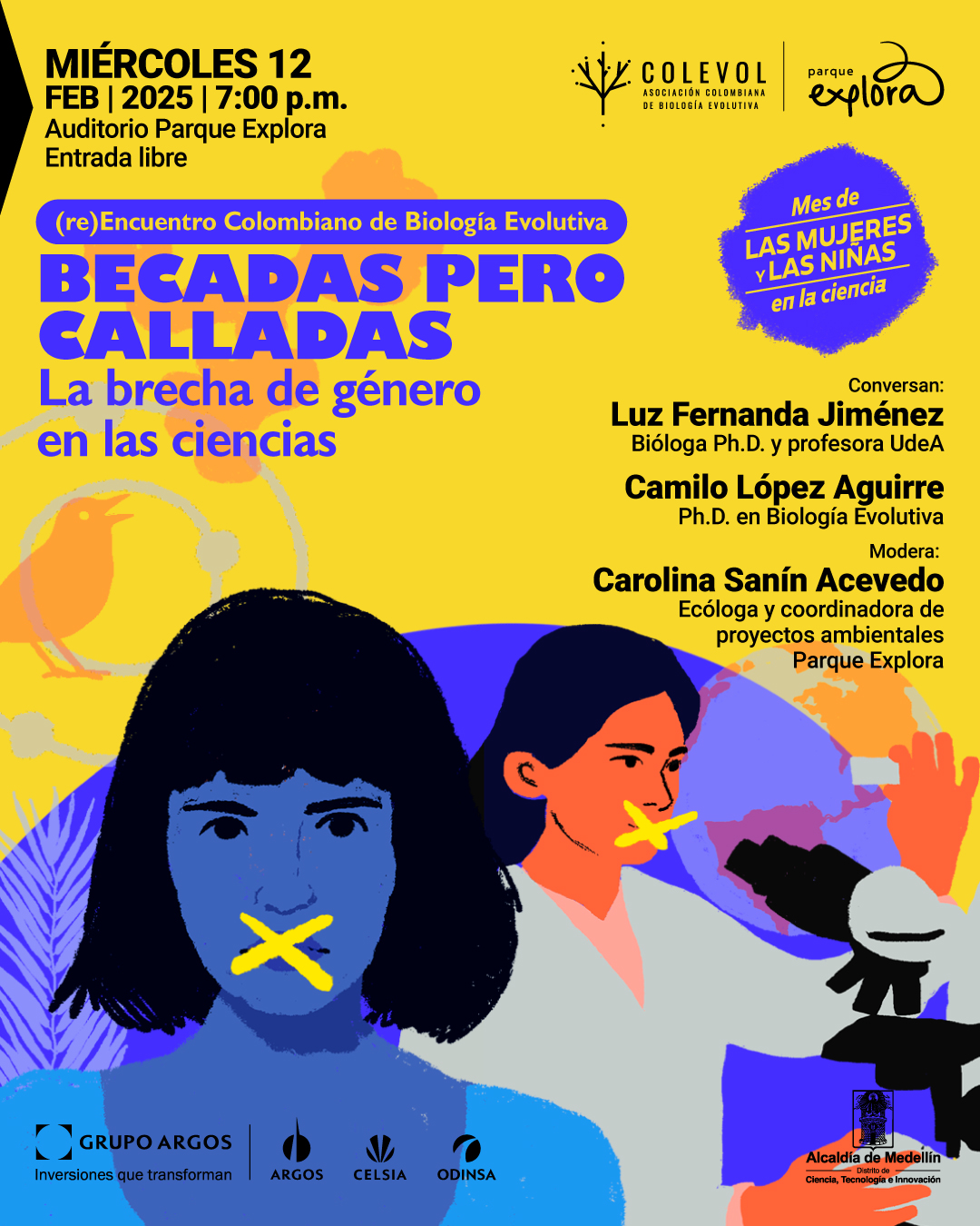 Ilustración. Sobre un fondo amarillo con formas abstractas en tonos naranjas y azules, hay, en primer plano, una mujer con cabello negro y expresión seria tiene una gran equis amarilla sobre su boca. En segundo plano, otra mujer, vestida con una blusa gris y de tez anaranjada, observa a través de un microscopio mientras también tiene una equis amarilla sobre su boca. En la parte superior izquierda, un texto dice: "Miércoles doce de febrero de dos mil veinticinco a las siete de la noche. Auditorio Parque Explora. Entrada libre". Debajo, dentro de un recuadro morado con letras blancas, se lee: "(re)Encuentro Colombiano de Biología Evolutiva". Enseguida, en letras grandes y moradas: "Becadas pero calladas". Justo debajo, en letras azules: "La brecha de género en las ciencias". A la derecha, un texto dice: "Conversan: Luz Fernanda Jiménez, bióloga doctora y profesora Universidad de Antioquia. Camilo López Aguirre, doctor en Biología Evolutiva". Más abajo: "Modera: Carolina Sanín Acevedo, ecóloga y coordinadora de proyectos ambientales Parque Explora". En la parte superior derecha, dentro de un sello irregular morado con letras amarillas y azules, se lee: "Mes de las mujeres y las niñas en la ciencia".