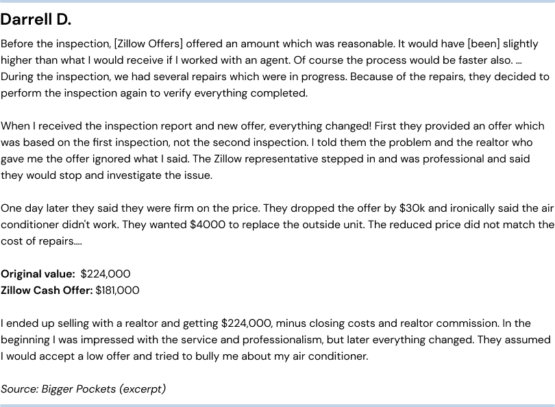 Negative Zillow Offers reviews - unfair repair costs. Darrell D. Before the inspection, they offered an amount whichwas reasonable. It would have (been) slightly higher than what I would receive if I worked with an agent. Of course the process would be faster also… During the inspection, we had several repairs which were in progress. Because of therepairs, they decided to perform the inspection again to verify everything completed. When I received the inspection report and new offer, everything changed! First they provided an offer which was based on the first inspection, not the secondinspection. I told them the problem and the realtor who gave me the offer ignored what I said. The Zillow representative stepped in and was professional and said they would stop and investigate the issue. One day later they said they werefirm on the price. They dropped the offer by $30k and ironically said the air conditioner didn't work. They wanted $4000 to replace the outside unit. The reduced price did not match the cost of repairs… Original value: $224,000.Zillow Cash Offer: $181,000. I ended up selling with a realtor and getting $224,000, minus closing costs and realtor commission. In the beginning I was impressed with the service and professionalism, but later everything changed. They assumedI would accept a low offer and tried to bully me about my air conditioner. Source: Bigger Pockets (excerpt)