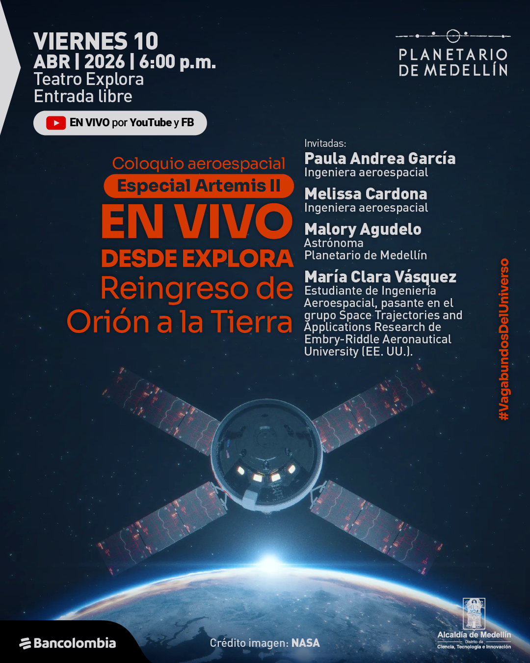 Fotografía. Sobre un fondo oscuro con estrellas y la curvatura iluminada de la Tierra en la parte inferior, en la parte superior izquierda dice: «Viernes 10 abril 2026 | 6:00 p. m. Teatro Explora. Entrada libre». Debajo aparece una franja que dice: «En vivo por YouTube y FB». En el centro y hacia la izquierda dice: «Coloquio aeroespacial». Debajo, dentro de una franja, dice: «Especial Artemis II». Más abajo, en letras grandes, dice: «En vivo desde Explora. Reingreso de Orión a la Tierra». En la parte derecha dice: «Invitadas: Paula Andrea García. Ingeniera aeroespacial. Melissa Cardona. Ingeniera aeroespacial. Malory Agudelo. Astrónoma Planetario de Medellín. María Clara Vásquez. Estudiante de Ingeniería Aeroespacial, pasante en el grupo Space Trajectories and Applications Research de Embry-Riddle Aeronautical University, Estados Unidos». En el centro inferior se ve una nave espacial sobre la Tierra. Debajo dice: «Crédito imagen: NASA».