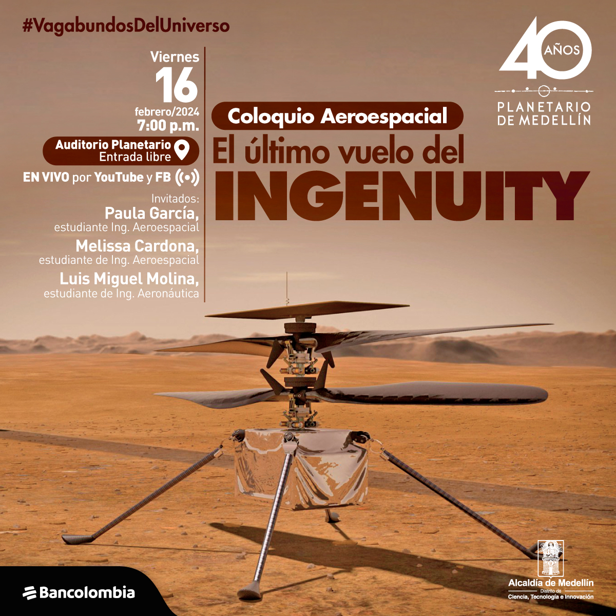 Fotografía. El fondo es un escenario desértico con montañas de arena. Imagen centrada del dron Ingenuity, que cuenta con cuatro aspas y un circuito en el medio de las aspas, en la parte inferior una caja que esta sostenida por cuatro soportes que están sobre la tierra. Lo acompaña un texto que se encuentra en la parte superior izquierda de la imagen “#Vagabundosdeluniverso. Viernes 16 de febrero del 2024, 7:00 p.m. Auditorio Planetario, entrada libre. En vivo por YouTube y Facebook.' Además, se detallan las invitadas: Paula Andrea García, estudiante de Ingeniería Aeroespacial en UdeA; Luis Miguel Molina, estudiante de Ingeniería Aeronáutica en UPB; y Melissa Cardona, estudiante de Ingeniería Aeroespacial en UdeA.”  En el centro de la imagen otro texto “Coloquio Aeroespacial: El último vuelo del ingenuity”.