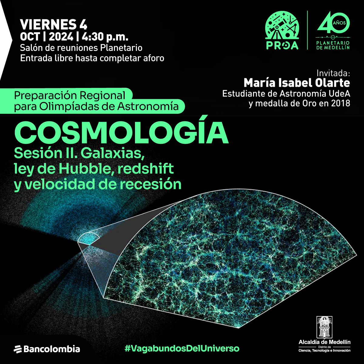 Ilustración. Sobre un fondo mayormente negro, se lee el texto: "Viernes 4 oct 2024 | 4:30 p.m. Salón de reuniones Planetario. Entrada libre hasta completar aforo". Debajo, aparece el título: "Preparación Regional para Olimpiadas de Astronomía. Cosmología. Sesión II. Galaxias, ley de Hubble, redshift y velocidad de recesión". A la derecha, en letras más pequeñas, se menciona: "Invitada: María Isabel Olarte, estudiante de Astronomía UdeA y medalla de oro en 2018". En la parte inferior, hay una imagen que representa una porción del universo, con una simulación de la estructura cósmica, en tonos de azul, verde y negro, dividida en un sector cóncavo. Al fondo, se observan destellos que parecen estrellas o galaxias. En la esquina inferior derecha, se incluye el hashtag "#VagabundosDelUniverso".