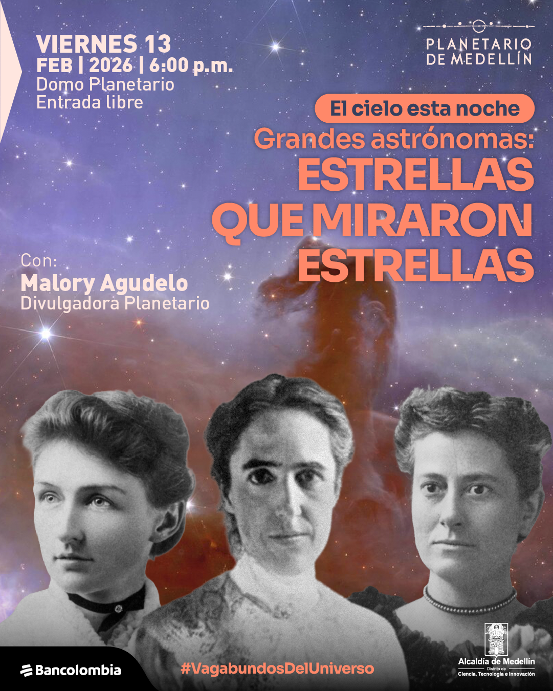 Ilustración. Sobre un fondo de cielo estrellado con nebulosas, se observan tres retratos fotográficos en blanco y negro de mujeres, dispuestos uno al lado del otro, sobre un fondo oscuro. En la parte superior izquierda aparece un bloque de texto que dice: «Viernes trece de febrero de dos mil veintiséis a las seis de la tarde. Domo planetario. Entrada libre». En la parte superior derecha hay un conjunto de puntos y líneas decorativas. Hacia el centro superior, dentro de una forma ovalada, se lee: «El cielo esta noche». Debajo, en textos de mayor tamaño, dice: «Grandes astrónomas: Estrellas que miraron estrellas». En el costado izquierdo, a media altura, aparece el texto: «Con: Malory Agudelo. Divulgadora». En la parte inferior central se lee el texto: «Vagabundos del Universo».
