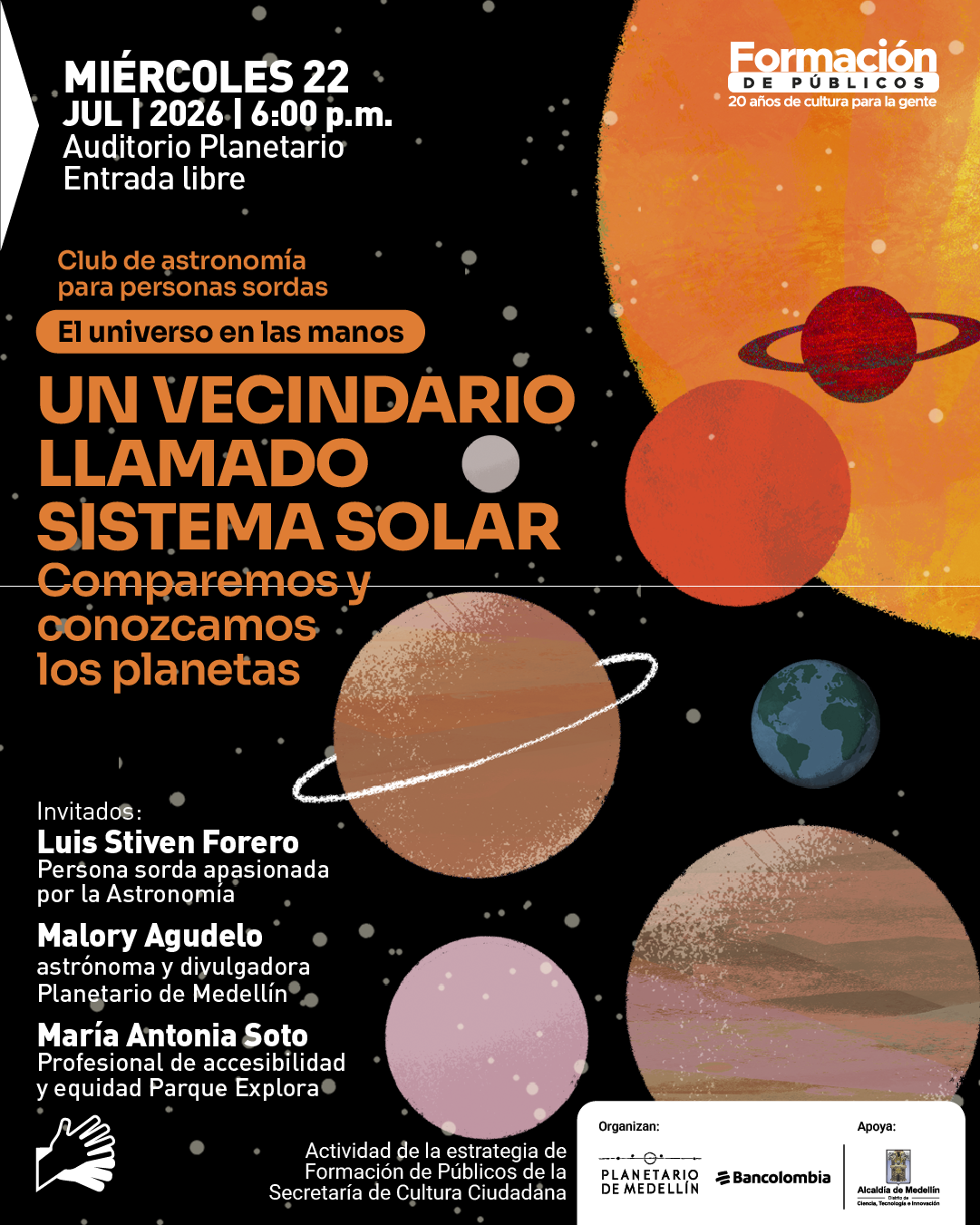 Ilustración sobre fondo oscuro con puntos que simulan estrellas y varios planetas de diferentes tamaños y colores distribuidos en la escena. En la parte superior izquierda: «Miércoles veintidós de julio de dos mil veintiséis, seis de la tarde. Auditorio Planetario. Entrada libre». Debajo: «Club de astronomía para personas sordas». En el centro: «El universo en las manos». Más abajo: «Un vecindario llamado sistema solar. Comparemos y conozcamos los planetas». En la parte inferior izquierda: «Invitados: Luis Stiven Forero, persona sorda apasionada por la astronomía. Malory Agudelo, astrónoma y divulgadora del Planetario de Medellín. María Antonia Soto, profesional de accesibilidad y equidad Parque Explora». En la parte inferior: «Actividad de la estrategia de formación de públicos de la Secretaría de Cultura Ciudadana». A la derecha se ubican los organizadores y apoyos.