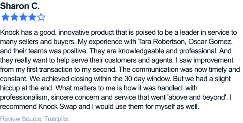 Knock has a good, innovative product that is poised to be a leader in service to many sellers and buyers. My experience with Tara Robertson, Oscar Gomez, and their teams was positive. They are knowledgeable and professional. And they really want to help serve their customers and agents. I saw improvement from my first transaction to my second. The communication was now timely and constant. We achieved closing within the 30 day window. But we had a slight hiccup at the end. What matters to me is how it was handled: with professionalism, sincere concern and service that went 'above and beyond'. I recommend Knock Swap and I would use them for myself as well.