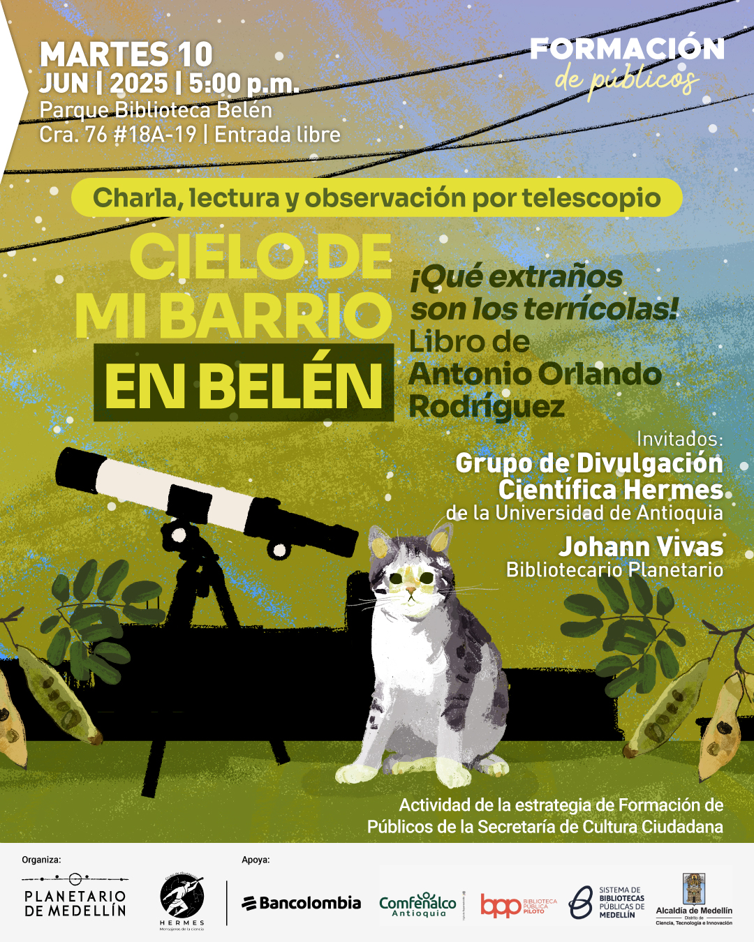 Ilustración. Sobre un fondo con cielo estrellado en tonos azules y amarillos, atravesado por cables negros, se encuentra una escena con un telescopio blanco y negro montado sobre un trípode y un gato blanco con manchas grises, sentado a su lado, ambos rodeados de plantas. En la parte superior izquierda se lee: "Martes 10 de junio de 2025 a las cinco de la tarde. Parque Biblioteca Belén. Carrera 76 número 18A-19. Entrada libre". A la derecha, se encuentra el texto: "Formación de públicos. Charla, lectura y observación por telescopio. Cielo de mi barrio en Belén. ¡Qué extraños son los terrícolas! Libro de Antonio Orlando Rodríguez. Invitados: Grupo de Divulgación Científica Hermes, de la Universidad de Antioquia. Johann Vivas, bibliotecario Planetario. Actividad de la estrategia de Formación de Públicos de la Secretaría de Cultura Ciudadana".