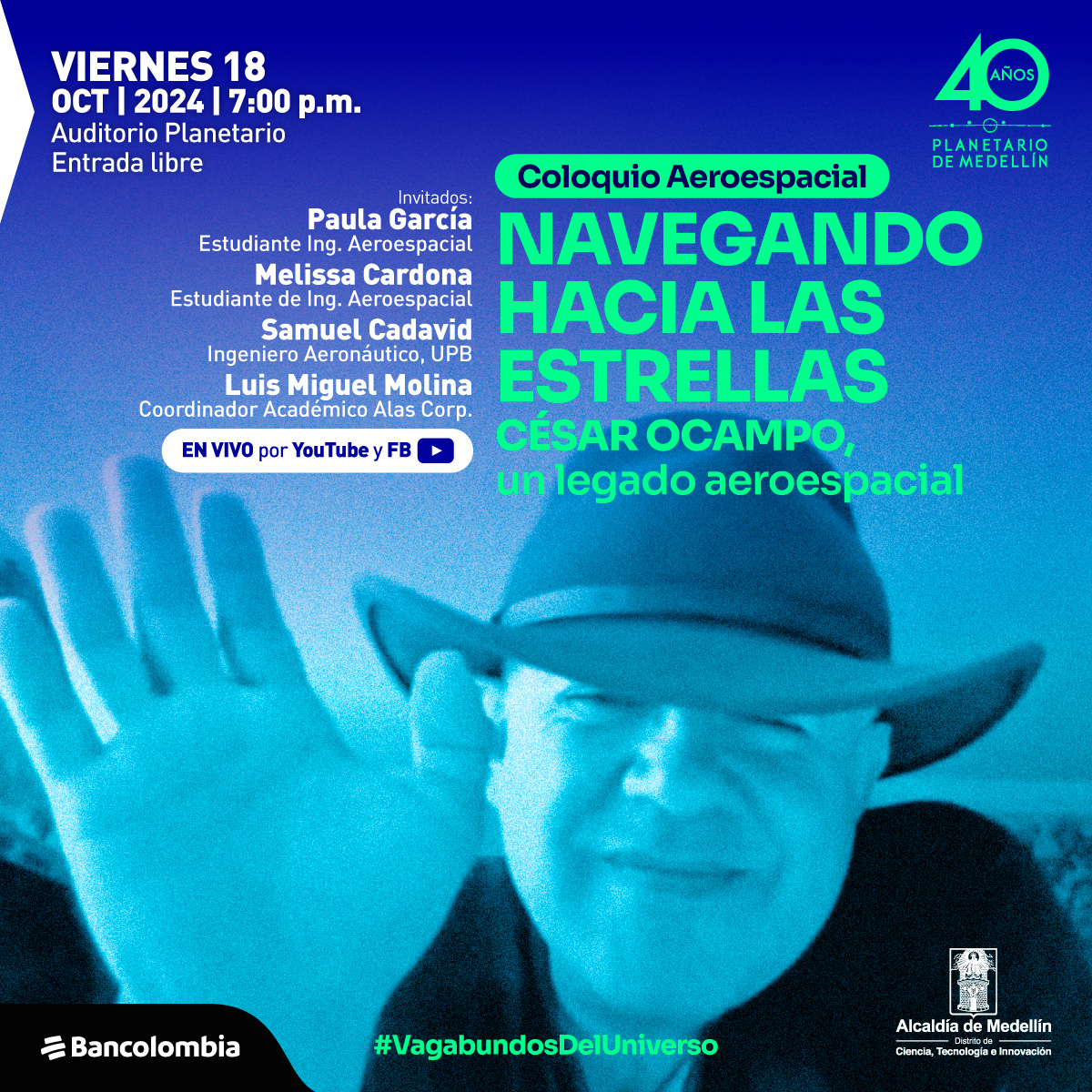 Ilustración. Sobre un fondo que va de azul oscuro a celeste, aparece la imagen en tonos azulados de un hombre con sombrero, saludando con la mano levantada hacia el frente. A la izquierda se lee el texto: "Viernes 18 de octubre 2024, 7 de la noche. Auditorio Planetario. Entrada libre". A continuación, aparece el título "Coloquio Aeroespacial. Navegando hacia las estrellas. César Ocampo, un legado aeroespacial". Debajo, en letras más pequeñas, se listan los invitados: "Paula García, estudiante Ingeniería Aeroespacial; Melissa Cardona, estudiante de Ingeniería Aeroespacial; Samuel Cadavid, Ingeniero Aeronáutico, Universidad Pontificia Bolivariana; Luis Miguel Molina, Coordinador Académico Alas Corp". A la derecha, se indica que será transmitido "En vivo por YouTube y FB". Al final, aparece el hashtag "#VagabundosDelUniverso".