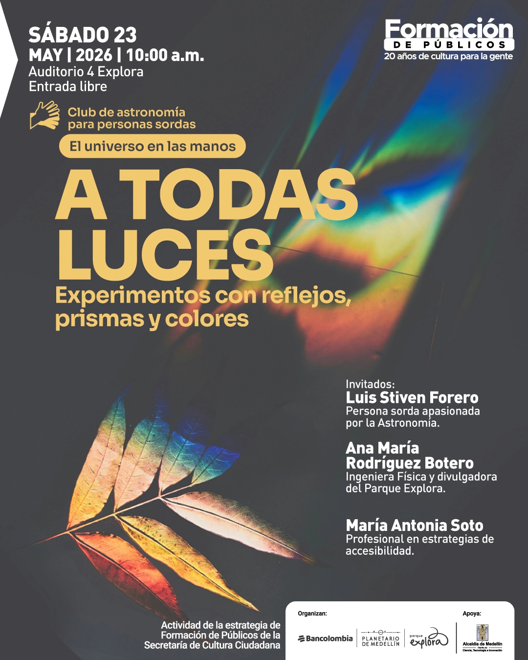 Fotografía. Sobre un fondo oscuro aparece una hoja iluminada por un efecto de luz que genera colores iridiscentes, como un arcoíris proyectado. En la parte superior izquierda dice: «Sábado 23 de mayo de 2026 | 10:00 de la mañana. Auditorio 4 Explora. Entrada libre». Debajo dice: «Club de astronomía para personas sordas». Luego: «El universo en las manos». En el centro, en letras grandes, dice: «A todas luces». Debajo dice: «Experimentos con reflejos, prismas y colores». En la parte derecha dice: «Invitados: Luis Stiven Forero. Persona sorda apasionada por la astronomía. Ana María Rodríguez Botero. Ingeniera física y divulgadora. María Antonia Soto. Profesional en estrategias de accesibilidad». En la parte inferior dice: «Actividad de la estrategia de formación de públicos de la Secretaría de Cultura Ciudadana». En la parte superior derecha dice: «Formación de públicos. 20 años de cultura para la gente».