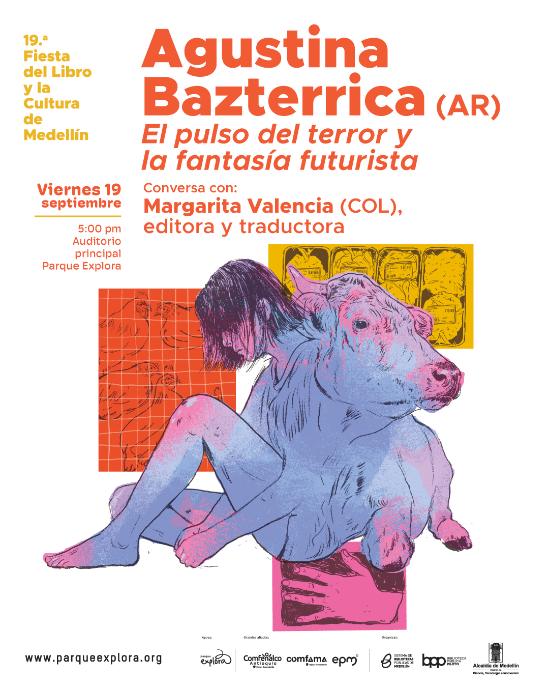 Afiche ilustrado. En la parte superior izquierda aparece el texto: "19.ª Fiesta del Libro y la Cultura de Medellín". Más abajo, en un recuadro amarillo, dice: "Viernes 19 septiembre 5:00 pm Auditorio principal Parque Explora". En la parte superior derecha se lee: "Agustina Bazterrica (AR) El pulso del terror y la fantasía futurista". Debajo: "Conversa con: Margarita Valencia (COL), editora y traductora". En la parte central inferior se muestra la ilustración de una figura con cuerpo humano y cabeza de vaca, sentada, con el cabello oscuro cubriendo parte del rostro. Al fondo, un recuadro naranja con dibujos de gallinas y un recuadro amarillo con bandejas de carne empacada; en la parte baja derecha, un recuadro rosado con una mano y un bloque oscuro. En la parte inferior se lee: "www.parqueexplora.org "