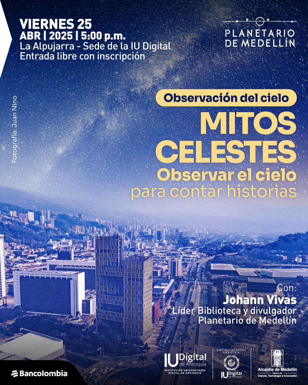 Fotografía. En la parte inferior, se observa una panorámica urbana con edificios modernos, una avenida principal y colinas al fondo. En la parte superior, el cielo está estrellado con una vista de la Vía Láctea. Sobre esta imagen, en la esquina superior izquierda se encuentra el texto: "Viernes 25 abril 2025 a las cinco de la tarde. La Alpujarra - Sede de la Institución Universitaria Digital. Entrada libre con inscripción". En la esquina superior derecha aparece: "Planetario de Medellín". En el centro, hay un recuadro con el texto: "Observación del cielo", seguido de "Mitos celestes. Observar el cielo para contar historias". En la parte inferior derecha, se encuentra el texto: "Con: Johann Vivas. Líder Biblioteca y divulgador Planetario de Medellín". A la izquierda, en orientación vertical, aparece el crédito fotográfico: "Fotografía: Juan Niño".