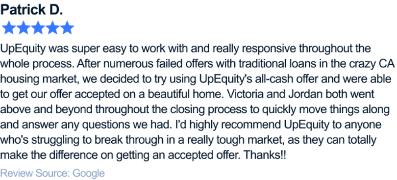 UpEquity was super easy to work with and really responsive throughout the whole process. After numerous failed offers with traditional loans in the crazy CA housing market, we decided to try using UpEquity's all-cash offer and were able to get our offer accepted on a beautiful home. Victoria and Jordan both went above and beyond throughout the closing process to quickly move things along and answer any questions we had. I'd highly recommend UpEquity to anyone who's struggling to break through in a really tough market, as they can totally make the difference on getting an accepted offer. Thanks!!