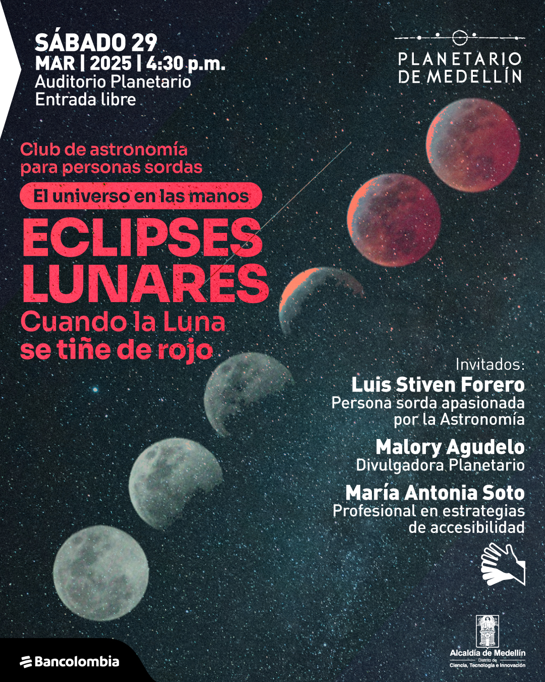 Ilustración. Sobre un fondo estrellado, se muestra una secuencia de imágenes de la Luna en distintas fases de un eclipse lunar, desde su estado iluminado hasta teñirse de rojo. En la parte superior izquierda, un texto dice: «Sábado 29 de marzo de 2025 a las cuatro y treinta de la tarde. Auditorio Planetario. Entrada libre». En el centro, otro texto indica: «Club de astronomía para personas sordas. El universo en las manos. Eclipses lunares. Cuando la Luna se tiñe de rojo». A la derecha, se presentan los invitados: «Luis Stiven Forero, persona sorda apasionada por la astronomía. Malory Agudelo, divulgadora Planetario. María Antonia Soto, profesional en estrategias de accesibilidad». En la esquina inferior derecha, una ilustración de dos manos sobre puestas, utilizado para identificar espacios donde se ofrece interpretación en lengua de señas.