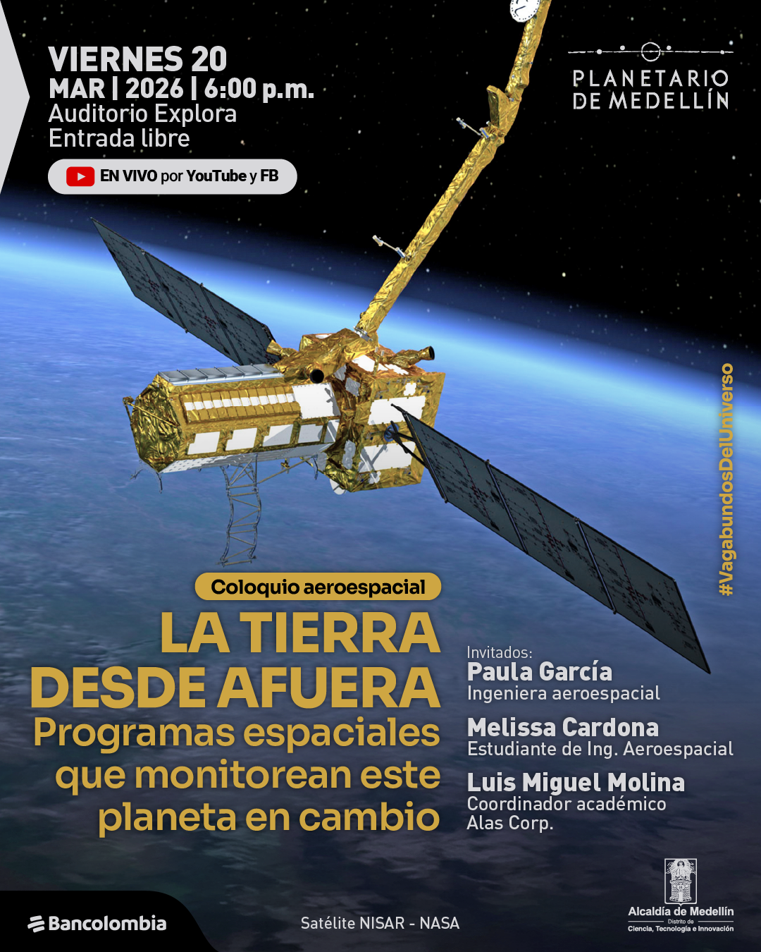 Fotografía. Sobre un fondo negro con estrellas y la curvatura azul de la Tierra en la parte inferior, en la parte superior izquierda dice: «Viernes 20 mar | 2026 | 6:00 p. m. Auditorio Explora. Entrada libre». Debajo aparece una franja que dice: «En vivo por YouTube y FB». En el centro se ve un satélite con paneles extendidos orbitando sobre el planeta. En la parte inferior izquierda, dentro de una franja, dice: «Coloquio aeroespacial». Debajo dice: «La Tierra desde afuera». Más abajo dice: «Programas espaciales que monitorean este planeta en cambio». En la parte inferior derecha dice: «Invitados: Paula García. Ingeniera aeroespacial. Melissa Cardona. Estudiante de ingeniería aeroespacial. Luis Miguel Molina. Coordinador académico Alas Corp.». En la parte inferior central dice: «Satélite NISAR - NASA». En el borde derecho aparece: «#VagabundosDelUniverso».