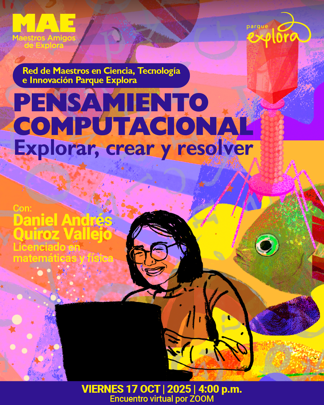 Ilustración. Sobre un fondo con tonos anaranjados, rosados y morados, se observan formas abstractas y figuras geométricas que incluyen una piedra facetada de color rojizo sostenida por una base esférica y un pez con aletas de colores. En primer plano aparece la ilustración de una persona con gafas y cabello corto, que sonríe mientras utiliza un computador portátil. En la parte superior se lee: «Red de Maestros en Ciencia, Tecnología e Innovación Parque Explora». Más abajo, el texto: «Pensamiento computacional. Explorar, crear y resolver». En la zona inferior dice: «Con Daniel Andrés Quiroz Vallejo, licenciado en matemáticas y física». En la franja final: «Viernes diecisiete de octubre de dos mil veinticinco a las cuatro de la tarde. Encuentro virtual por Zoom».