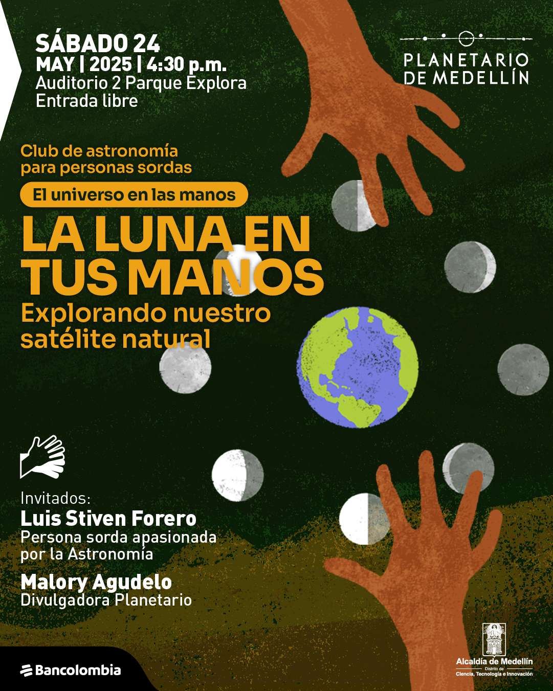 Ilustración. Sobre un fondo verde oscuro con texturas y siluetas marrones en la parte inferior, se observan dos manos extendidas hacia la parte superior de la imagen. Alrededor de ellas flotan varias fases de la luna y un planeta Tierra en el centro. En la parte superior izquierda se lee: «Sábado 24 de mayo de 2025 a las cuatro y treinta de la tarde. Auditorio 2 Parque Explora. Entrada libre». Debajo, el texto dice: «Club de astronomía para personas sordas. El universo en las manos. La luna en tus manos. Explorando nuestro satélite natural». En la parte inferior izquierda hay un ícono de una mano que indica que habrá interpretación en lengua de señas colombiana y junto a este el texto: «Invitados: Luis Stiven Forero, persona sorda apasionada por la astronomía. Malory Agudelo, divulgadora Planetario».