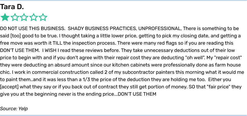 Tara D. 1 star. DO NOT USE THIS BUSINESS. SHADY BUSINESS PRACTICES, UNPROFESSIONAL, There is something to be said too good
to be true. I thought taking a little lower price, getting to pick my closing date, and getting a free move was worth it TILL the inspection process. There were many red flags so if you are reading this DON'T USE THEM. I WISH I read these reviews
before. They take unnecessary deductions out of their low price to begin with and if you don't agree with their repair cost they are deducting