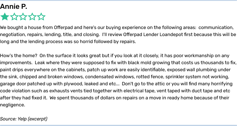 Annie P. 1 star. We bought a house from Offerpad and here's our buying experience on the following areas: communication,
negotiation, repairs, lending, title, and closing. I'll review Offerpad Lender Loandepot first because this will be long and the lending process was so horrid followed by repairs. How's the home? On the surface it looks great but if you look at
it closely, it has poor workmanship on any improvements. Leak where they were supposed to fix with black mold growing that costs us thousands to fix, paint drips everywhere on the cabinets, patch up work are easily identifiable, exposed wall plumbing
under the sink, chipped and broken windows, condensated windows, rotted fence, sprinkler system not working, garage door patched up with plywood, leaked and etc... Don't go to the attic or you will find many horrifying code violation such as exhausts
vents tied together with electrical tape, vent taped with duct tape and etc after they had fixed it. We spent thousands of dollars on repairs on a move in ready home because of their negligence. Source: Yelp (excerpt)