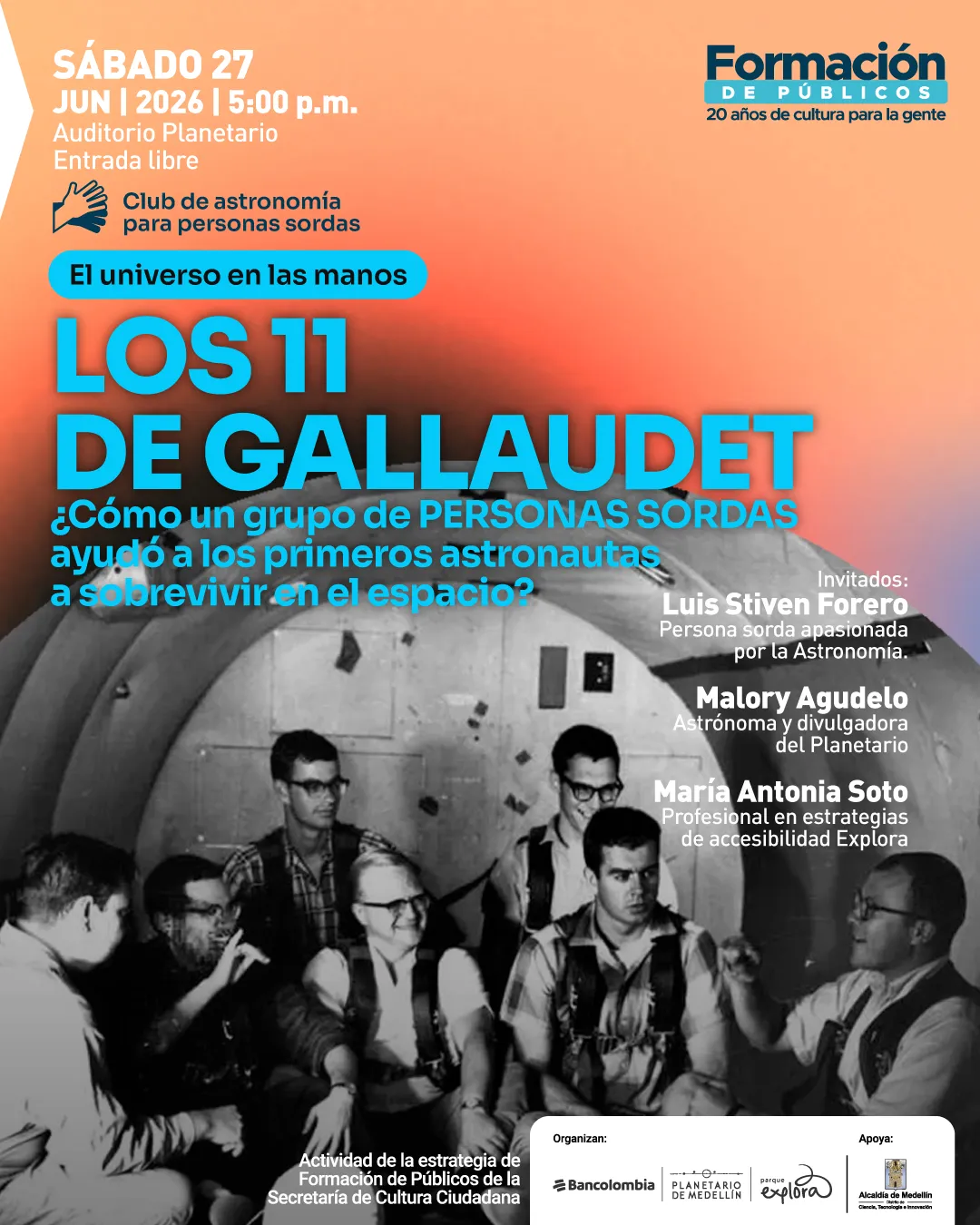Imagen. Afiche con fondo degradado y, en la parte inferior, una fotografía en blanco y negro de varias personas sentadas dentro de una cápsula, algunas usando arneses y comunicándose con gestos. En la parte superior izquierda dice: «Sábado veintisiete de junio de dos mil veintiséis a las cinco de la tarde. Auditorio Planetario. Entrada libre». Debajo: «Club de astronomía para personas sordas». Luego: «El universo en las manos». En el centro, en gran tamaño: «Los once de Gallaudet». Debajo: «¿Cómo un grupo de personas sordas ayudó a los primeros astronautas a sobrevivir en el espacio?». A la derecha: «Invitados: Luis Stiven Forero. Persona sorda apasionada por la astronomía. Malory Agudelo. Astrónoma y divulgadora del Planetario. María Antonia Soto. Profesional en estrategias de accesibilidad Explora». En la parte inferior: «Actividad de la estrategia de formación de públicos de la Secretaría de Cultura Ciudadana». En la parte superior derecha: «Formación de públicos. Veinte años de cultura para la gente».