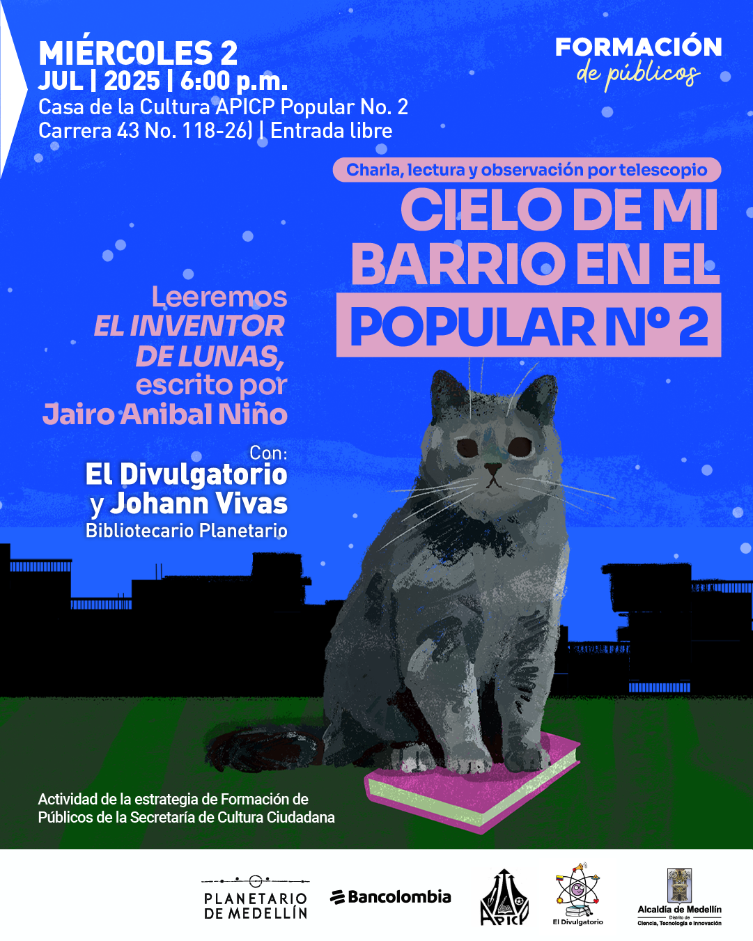 Ilustración. Sobre un fondo nocturno con cielo azul estrellado y siluetas negras de edificios, se encuentra un gato gris sentado sobre un libro rosado y verde. En la parte superior izquierda aparece el siguiente texto: "Miércoles 2 julio 2025 a las seis de la tarde Casa de la Cultura APICP Popular número 2 Carrera 43 número 118-26 Entrada libre". En la parte superior derecha se lee: "Formación de públicos". En el centro, sobre una franja rosada, aparece el texto: "Charla, lectura y observación por telescopio Cielo de mi barrio en el Popular número 2". Más abajo se encuentra: "Leeremos El inventor de lunas, escrito por Jairo Aníbal Niño". En la parte inferior izquierda se lee: "Con: El Divulgatorio y Johann Vivas Bibliotecario Planetario". Al pie de la imagen se incluye el texto: "Actividad de la estrategia de Formación de Públicos de la Secretaría de Cultura Ciudadana". También se observan los logotipos del Planetario de Medellín, Bancolombia, APICP, El Divulgatorio y la Alcaldía de Medellín.