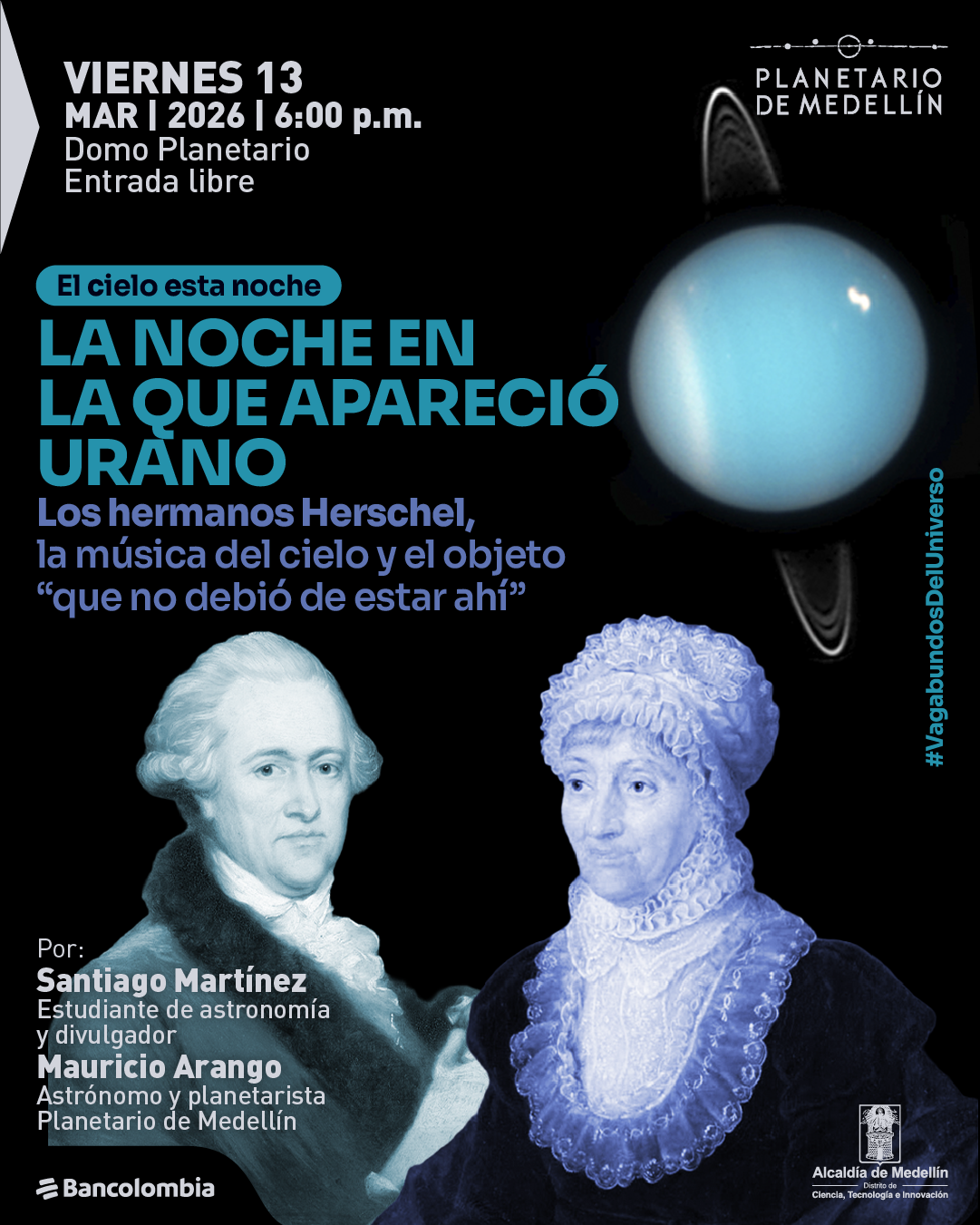 Ilustración. Sobre un fondo negro aparece a la derecha un planeta azul con anillos. En la parte inferior se ven dos retratos antiguos de una mujer y un hombre con vestimenta histórica; la mujer lleva un gorro y cuello amplio con encajes, y el hombre viste abrigo y camisa con cuello alto. En la parte superior izquierda se lee: “Viernes trece de marzo de dos mil veintiséis a las seis de la tarde. Domo Planetario. Entrada libre”. Debajo, dentro de una cápsula, aparece el texto: “El cielo esta noche”. Más abajo, en letras grandes: “La noche en la que apareció Urano”. Debajo se lee: “Los hermanos Herschel, la música del cielo y el objeto «que no debió de estar ahí»”. En la parte inferior izquierda se lee: “Por: Santiago Martínez. Estudiante de astronomía y divulgador. Mauricio Arango. Astrónomo y planetarista”. En el borde derecho aparece el texto: “Numeral Vagabundos del Universo”.