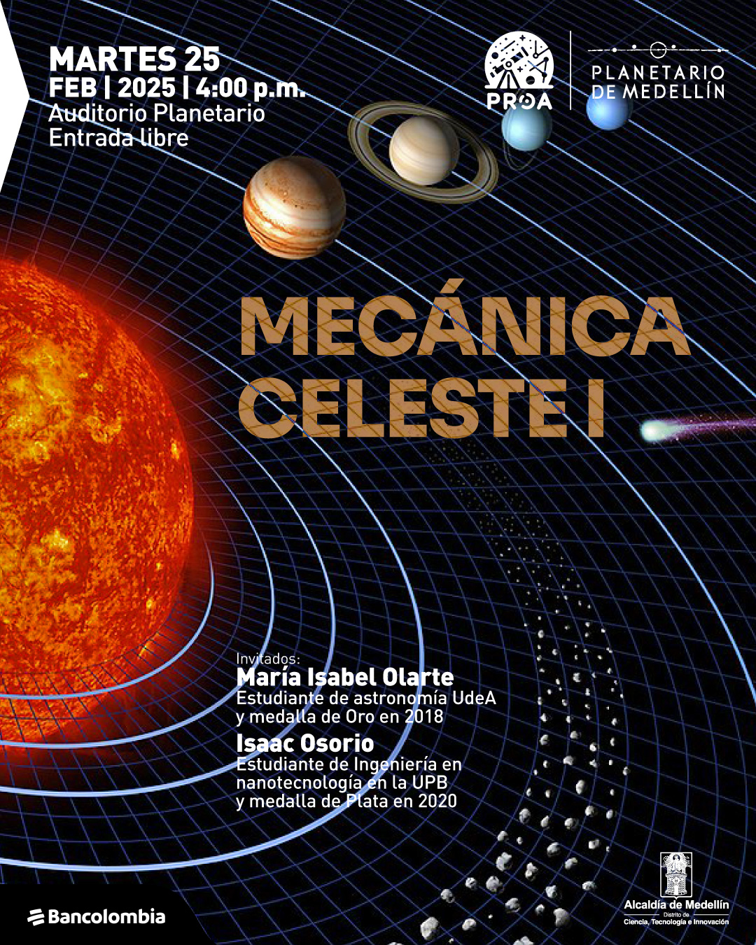 Ilustración. Sobre un fondo negro con una malla curva azul que representa la deformación del espacio-tiempo, se observan varios planetas alineados, incluyendo Saturno con sus anillos, Júpiter y Neptuno. En la parte inferior izquierda, el Sol brilla intensamente con una textura ardiente. Cerca de la esquina inferior derecha, un cometa con una larga estela se dirige hacia el borde de la imagen. En la parte superior izquierda, un texto dice: "Martes veinticinco de febrero de dos mil veinticinco a las cuatro de la tarde. Auditorio Planetario. Entrada libre". En el centro, en letras grandes doradas, el texto dice: "Mecánica celeste I". En la parte inferior izquierda, un texto dice: "Invitados: María Isabel Olarte, estudiante de astronomía UdeA y medalla de oro en dos mil dieciocho. Isaac Osorio, estudiante de ingeniería en nanotecnología en la UPB y medalla de plata en dos mil veinte".