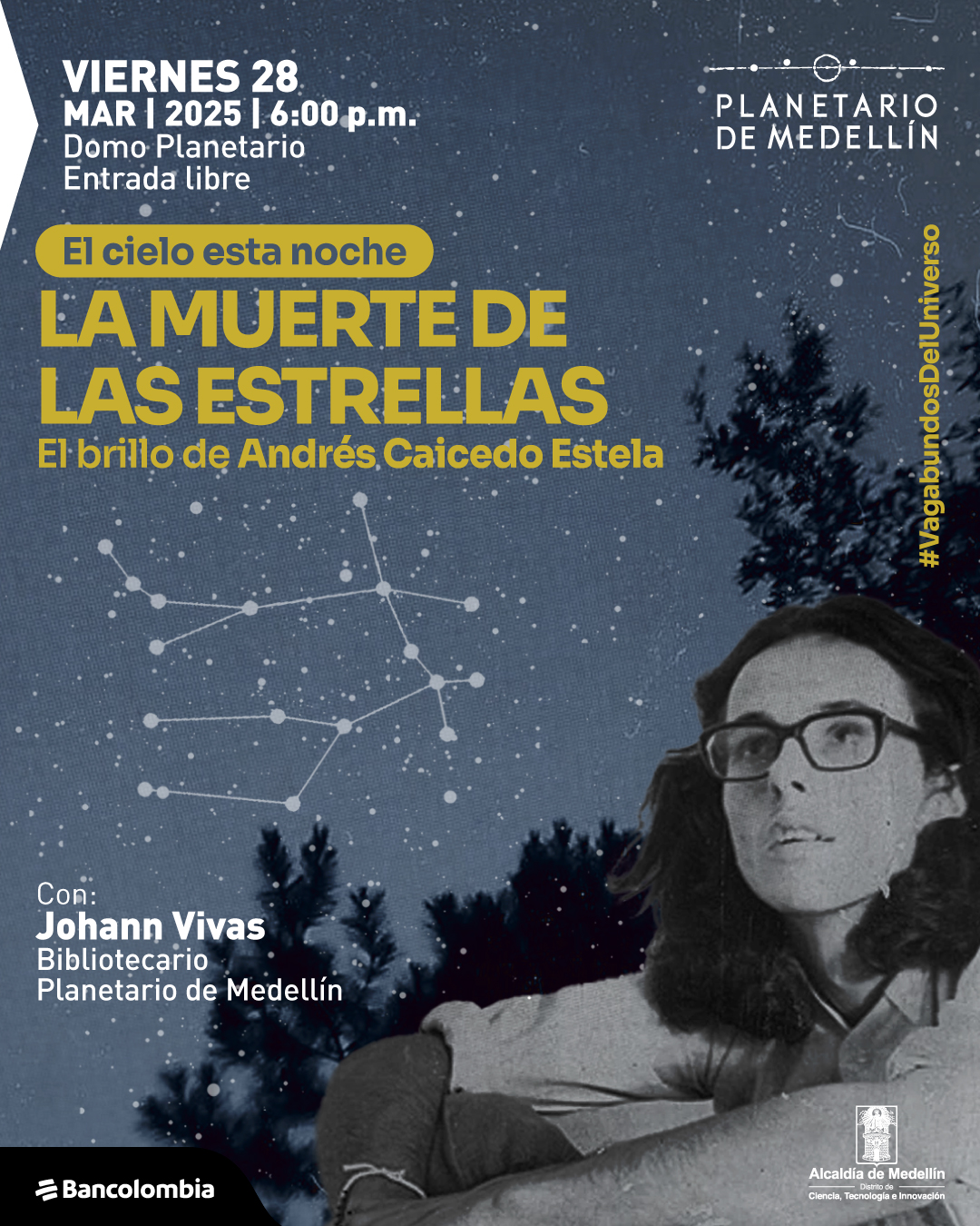 Fotomontaje. Sobre un fondo oscuro con estrellas y líneas que forman una constelación, hay siluetas de árboles en la parte inferior. En el lado derecho, se encuentra la imagen en blanco y negro de un joven con gafas y cabello largo, mirando hacia arriba. En la parte superior izquierda, un texto dice: «Viernes 28 de marzo de 2025 a las seis de la tarde. Domo Planetario. Entrada libre». En el centro, otro texto señala: «El cielo esta noche. La muerte de las estrellas. El brillo de Andrés Caicedo Estela». En la parte inferior izquierda, un texto indica: «Con: Johann Vivas. Bibliotecario. Planetario de Medellín». En el costado derecho, de manera vertical, aparece el texto: «#VagabundosDelUniverso».