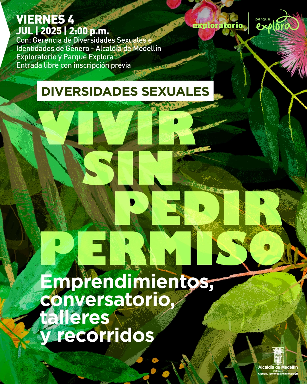 Ilustración. Sobre un fondo compuesto por hojas verdes de distintos tamaños, formas y tonalidades, se encuentran algunas ramas y flores rosadas. En la parte superior izquierda hay un texto que dice: "Viernes 4 de julio a las dos de la tarde. Con: Gerencia de Diversidades Sexuales e Identidades de Género - Alcaldía de Medellín. Exploratorio y Parque Explora. Entrada libre con inscripción previa". Más al centro, un recuadro blanco contiene el texto: "Diversidades sexuales". Debajo se lee: "Vivir sin pedir permiso". En la parte inferior, se encuentra el texto: "Emprendimientos, conversatorio, talleres y recorridos".