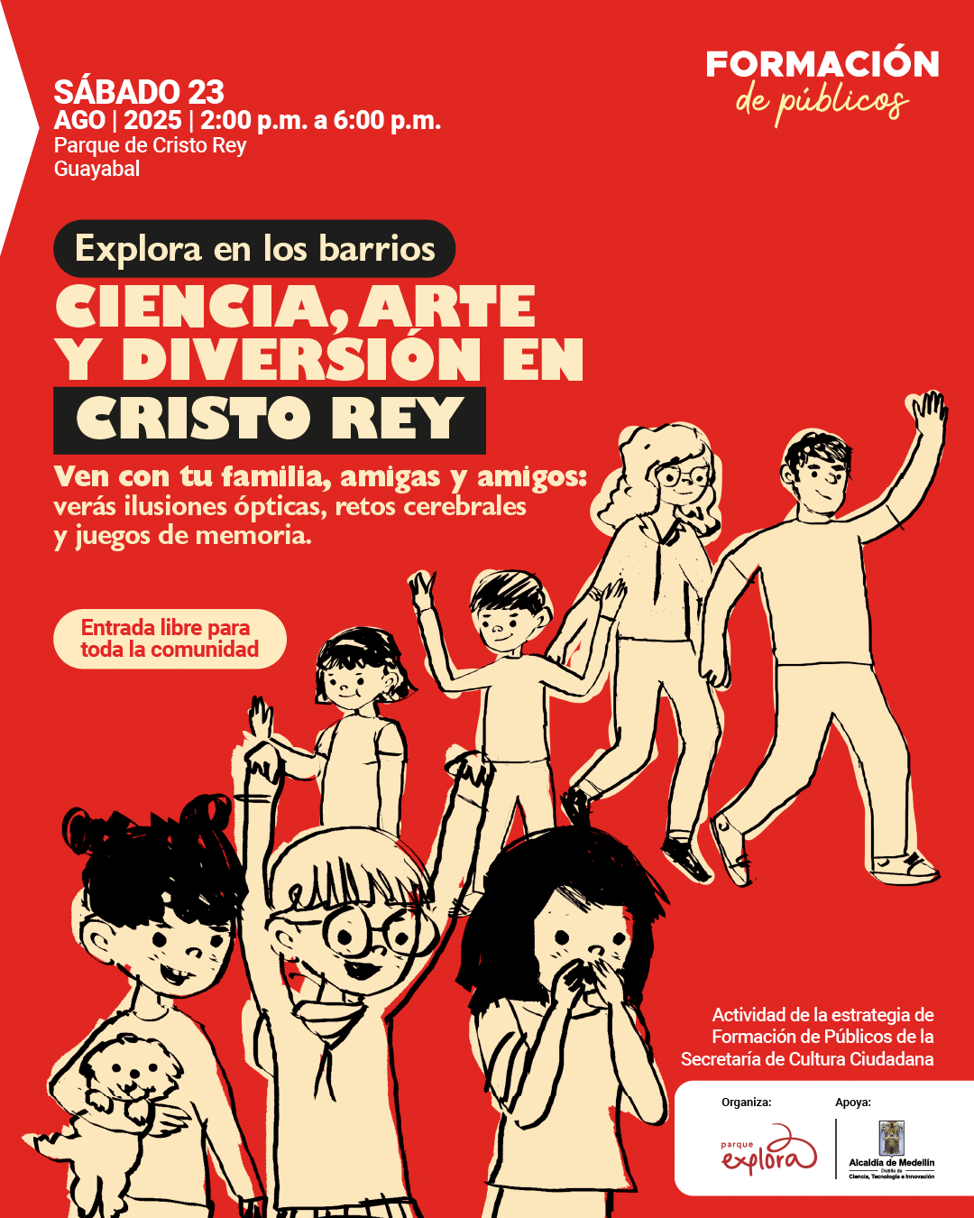 Afiche. Sobre un fondo rojo aparecen ilustraciones en blanco y negro de niñas, niños y jóvenes en distintas poses: algunos levantan los brazos, otros caminan, una niña abraza un perro y otra se lleva la mano a la boca. En la parte superior izquierda se lee: "Sábado 23 ago 2025 de 2:00 de la tarde a 6:00 de la tarde. Parque de Cristo Rey Guayabal". Más abajo, dentro de un recuadro, dice: "Explora en los barrios". Enseguida, en letras destacadas: "Ciencia, arte y diversión en Cristo Rey". Debajo: "Ven con tu familia, amigas y amigos: verás ilusiones ópticas, retos cerebrales y juegos de memoria". A un costado se encuentra un recuadro con el texto: "Entrada libre para toda la comunidad". En la parte inferior derecha aparece: "Actividad de la estrategia de Formación de Públicos de la Secretaría de Cultura Ciudadana".