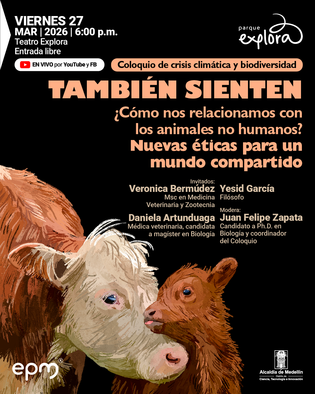 Ilustración. En la parte inferior de la imagen aparecen una vaca adulta y su cría, muy cerca una de la otra, con las cabezas inclinadas como si se observaran o rozaran el hocico. La vaca ocupa el lado izquierdo y el centro, con pelaje de tonos claros en la cara y más oscuro en el cuerpo; la cría se ubica hacia la derecha, con el hocico levantado hacia la adulta. Sobre el fondo oscuro, en la parte superior izquierda se lee: «Viernes veintisiete de marzo de dos mil veintiséis a las seis de la tarde. Teatro Explora. Entrada libre». Debajo aparece un recuadro con el texto: «En vivo por YouTube y Facebook». En la parte superior derecha se ubica el texto «Parque Explora». Al centro, dentro de una franja, dice: «Coloquio de crisis climática y biodiversidad». Más abajo, en gran tamaño: «También sienten». Debajo: «¿Cómo nos relacionamos con los animales no humanos? Nuevas éticas para un mundo compartido». En la zona media se lee: «Invitados: Verónica Bermúdez, magíster en Medicina Veterinaria y Zootecnia. Yesid García, filósofo. Daniela Artunduaga, médica veterinaria, candidata a magíster en Biología». A la derecha: «Modera: Juan Felipe Zapata, candidato a doctor en Biología y coordinador del coloquio».