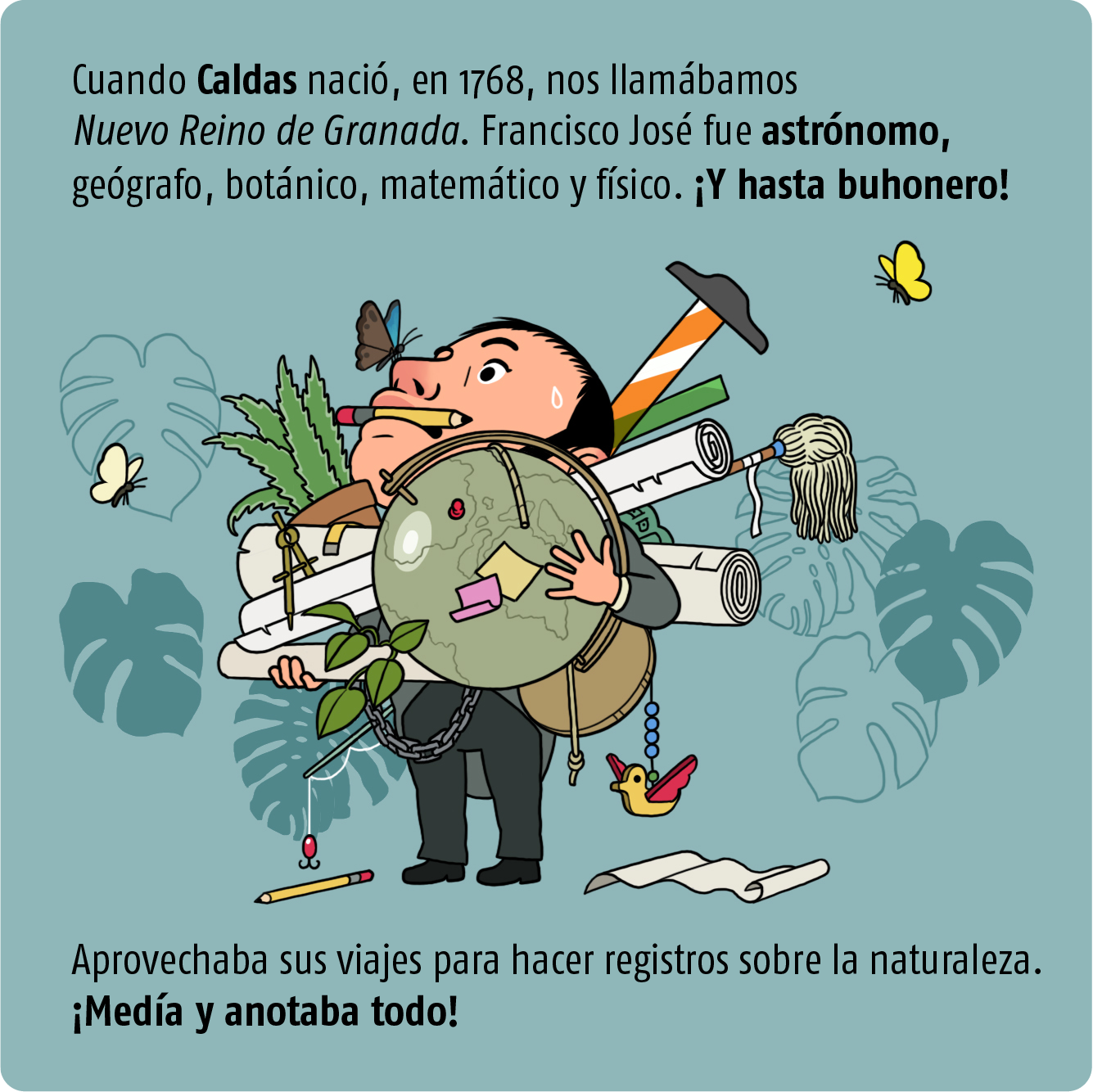 Cuando caldas nacío, en, 1768, nos llamábamos Nuevo Reino de Granada. Francisco José fue astrónomo, geógrafo, botánico, matemático , fisíco. !Y hasta buhonero!