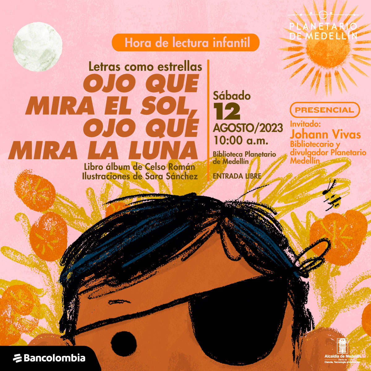 Ilustración. De la parte inferior de la imagen, sobre un fondo de flores y hojas aparece asomada la cabeza de un niño hasta los ojos, tiene cabello negro y un parche en su ojo derecho. Sobre su cabeza está a un lado la Luna y al otro el Sol. En la parte superior de la imagen texto que dice: "Hora de lectura infantil. Letras como estrellas. Ojo que mira el Sol, ojo que mira la Luna. Libro álbum de Celso Román, ilustraciones de Sara Sánchez. Sábado 12 de agosto de 2023 a las 10 de la mañana. Biblioteca Planetario de Medellín. Entrada libre. Presencial. Invitado: Johann Vivas, bibliotecario y divulgador Planetario Medellín".