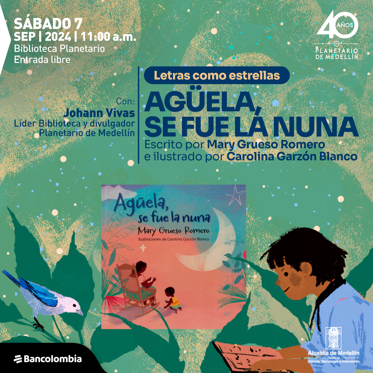 Ilustración. Sobre un fondo verde con puntos y manchas blancas, verdes y azules que simulan estrellas y galaxias, aparece un texto que dice: "Letras como estrellas. Agüela, se fue la nuna. Escrito por Mary Grueso Romero e ilustrado por Carolina Garzón Blanco". Debajo se menciona al conferencista: "Con: Johann Vivas, Líder Biblioteca y divulgador Planetario de Medellín". A la izquierda, en la parte superior, se indica la fecha y el lugar del evento: "Sábado 7 sep 2024 | 11:00 a.m. Biblioteca Planetario. Entrada libre". En la parte inferior derecha, hay una ilustración de un niño leyendo un libro. Al centro, una imagen de la portada del libro muestra a una abuela en una silla mecedora y un niño pequeño junto a ella, con un fondo que representa una luna y estrellas.