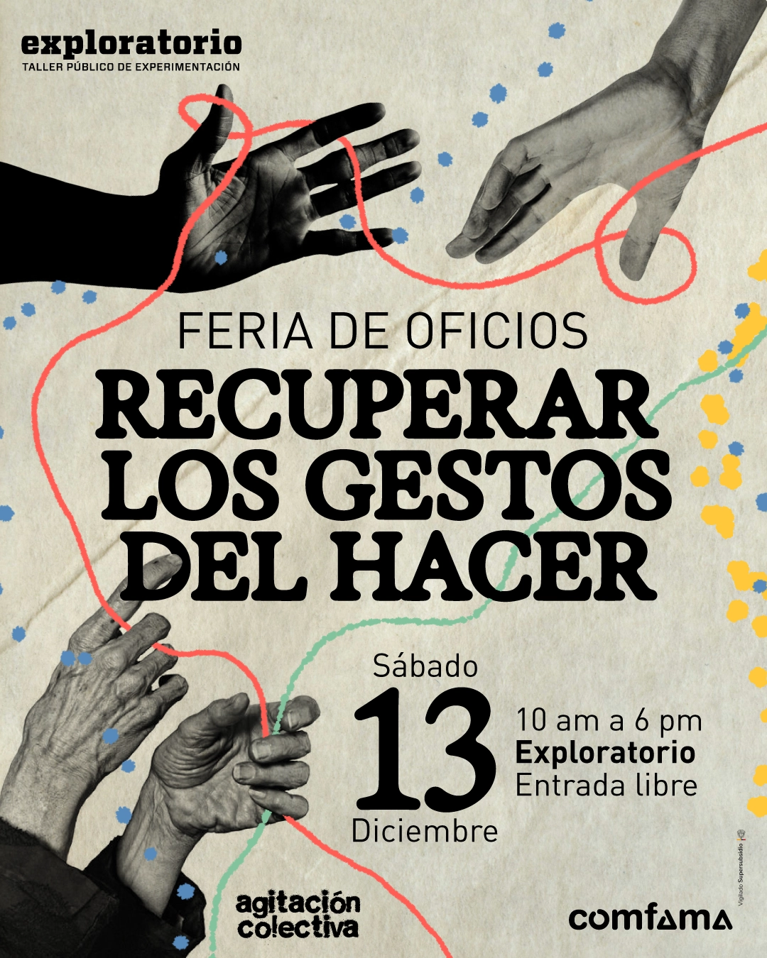 Ilustración. Sobre un fondo claro aparecen varias manos en blanco y negro recortadas: en la parte superior, dos manos se acercan entre sí atravesadas por una línea roja ondulada; en la parte inferior izquierda, dos manos envejecidas se orientan hacia arriba y hacia un costado, rodeadas de puntos dispersos; hacia el centro y los bordes se observan trazos curvos en rojo y verde junto con grupos de puntos amarillos y azules distribuidos irregularmente. En la zona superior izquierda se ubica el texto: «taller público de experimentación». Más abajo, en el centro, se lee: «Feria de oficios Recuperar los gestos del hacer». En la parte inferior central aparece: «Sábado trece diciembre». A la derecha de esta frase se encuentra: «diez de la mañana a seis de la tarde Exploratorio Entrada libre». En la parte inferior izquierda se lee: «agitación colectiva».