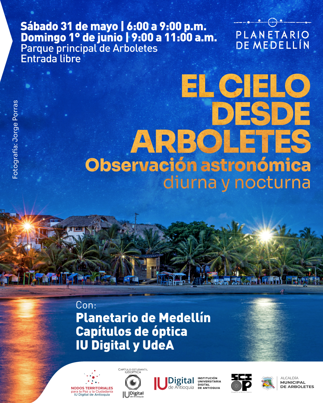 Fotografía. En la parte inferior se observa una playa con palmeras iluminadas y casas al fondo, reflejadas sobre el agua al anochecer. En el cielo estrellado que ocupa la parte superior, se encuentra el texto: "Sábado 31 de mayo de seis de la tarde a nueve de la noche. Domingo primero de junio de nueve a once de la mañana. Parque principal de Arboletes. Entrada libre". A la derecha, junto al logotipo del Planetario de Medellín, se lee: "El cielo desde Arboletes. Observación astronómica diurna y nocturna". En la parte inferior del diseño, sobre el agua, aparece el texto: "Con: Planetario de Medellín. Capítulos de óptica. IU Digital y Universidad de Antioquia". En orientación vertical, al borde izquierdo, se lee: "Fotografía: Jorge Porras".