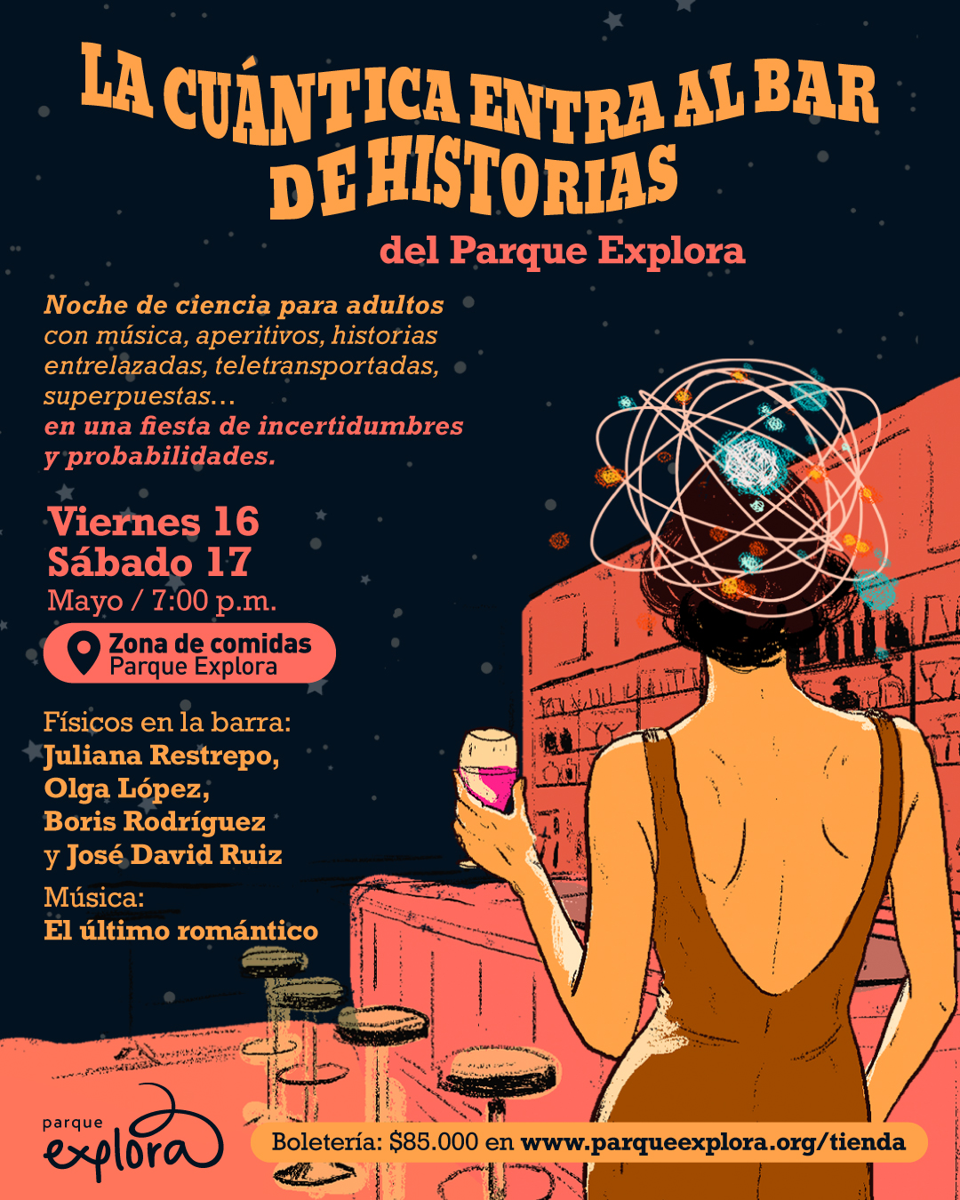 Ilustración. Sobre un fondo oscuro con estrellas, una mujer de espaldas, vestida con un traje escotado, sostiene un vaso con bebida rosada en la barra de un bar. En su cabeza, en lugar de cabello, hay un modelo atómico con electrones orbitando. El bar es de tonos rojizos y frente a ella hay varios taburetes vacíos. En la parte superior se lee: «La cuántica entra al bar de historias del Parque Explora». Más abajo: «Noche de ciencia para adultos con música, aperitivos, historias entrelazadas, teletransportadas, superpuestas… en una fiesta de incertidumbres y probabilidades». Luego: «Viernes 16 Sábado 17 mayo / siete de la noche» y «Zona de comidas Parque Explora». Más abajo: «Físicos en la barra: Juliana Restrepo, Olga López, Boris Rodríguez y José David Ruiz». «Música: El último romántico». En la parte inferior: «Boletaría: ochenta y cinco mil pesos en www.parqueexplora.org/tienda».