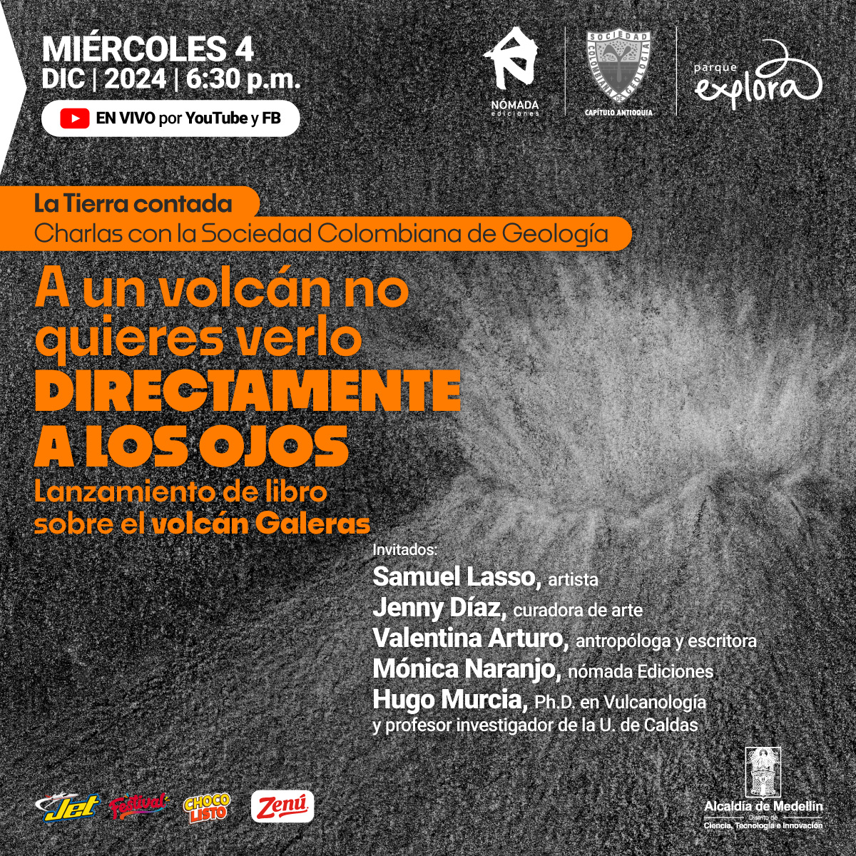 Dibujo. Sobre un fondo gris, destaca en trazos blancos la imagen de un volcán en erupción. Sobre la imagen un texto: "Charlas con Sociedad Colombiana de Geología La Tierra contada  A un volcán no quieres verlo directamente a los ojos. Lanzamiento de libro de artista sobre el volcán Galeras Miércoles 4 de diciembre de 2024,  6 y media de la tarde.  Invitados:  Samuel Lasso, artista; Jenny Díaz, curadora de arte;  Valentina Arturo, antropóloga y escritora;  Mónica Naranjo, de Nómada Ediciones. Hugo Murcia, geólogo, posdoctor en Vulcanología, profesor  investigador de la U. de Caldas. Transmisión en vivo por YouTube y Facebook"